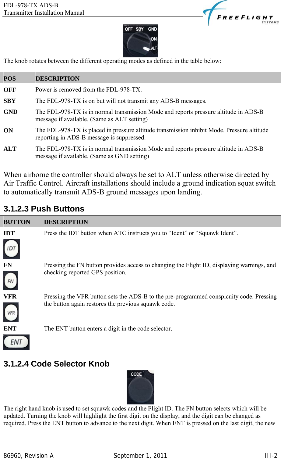 FDL-978-TX ADS-B Transmitter Installation Manual   86960, Revision A  September 1, 2011   III-2 The knob rotates between the different operating modes as defined in the table below:  POS  DESCRIPTION OFF   Power is removed from the FDL-978-TX.  SBY   The FDL-978-TX is on but will not transmit any ADS-B messages.  GND   The FDL-978-TX is in normal transmission Mode and reports pressure altitude in ADS-B message if available. (Same as ALT setting) ON   The FDL-978-TX is placed in pressure altitude transmission inhibit Mode. Pressure altitude reporting in ADS-B message is suppressed.  ALT   The FDL-978-TX is in normal transmission Mode and reports pressure altitude in ADS-B message if available. (Same as GND setting)    When airborne the controller should always be set to ALT unless otherwise directed by Air Traffic Control. Aircraft installations should include a ground indication squat switch to automatically transmit ADS-B ground messages upon landing.  3.1.2.3 Push Buttons BUTTON  DESCRIPTION IDT   Press the IDT button when ATC instructs you to “Ident” or “Squawk Ident”. FN   Pressing the FN button provides access to changing the Flight ID, displaying warnings, and checking reported GPS position.  VFR   Pressing the VFR button sets the ADS-B to the pre-programmed conspicuity code. Pressing the button again restores the previous squawk code.  ENT   The ENT button enters a digit in the code selector.  3.1.2.4 Code Selector Knob  The right hand knob is used to set squawk codes and the Flight ID. The FN button selects which will be updated. Turning the knob will highlight the first digit on the display, and the digit can be changed as required. Press the ENT button to advance to the next digit. When ENT is pressed on the last digit, the new 