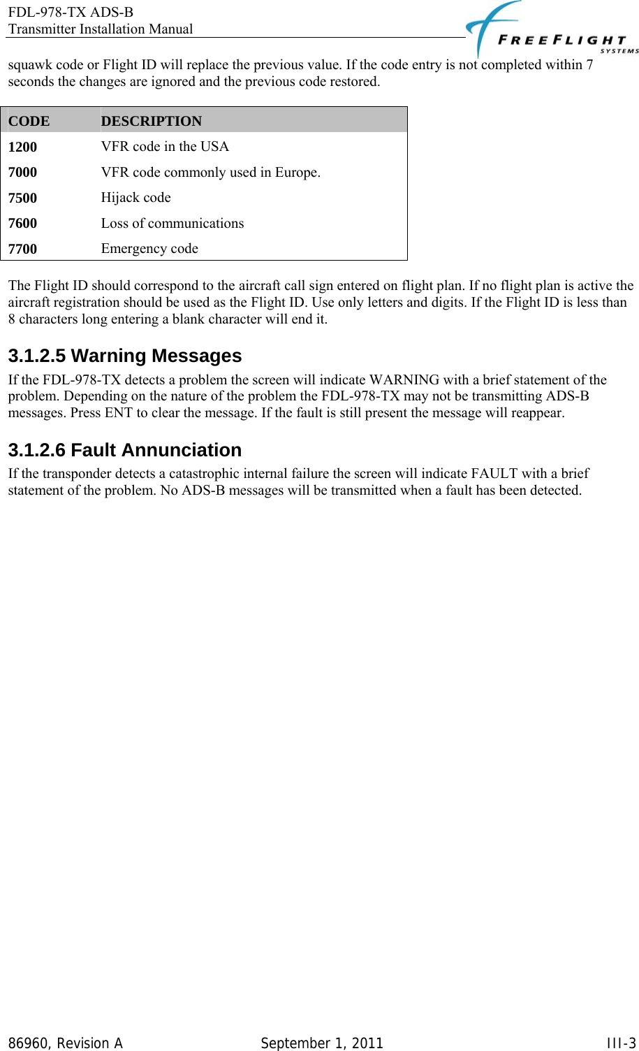 FDL-978-TX ADS-B Transmitter Installation Manual   86960, Revision A  September 1, 2011   III-3squawk code or Flight ID will replace the previous value. If the code entry is not completed within 7 seconds the changes are ignored and the previous code restored.  CODE  DESCRIPTION 1200   VFR code in the USA  7000   VFR code commonly used in Europe.  7500   Hijack code  7600   Loss of communications  7700   Emergency code   The Flight ID should correspond to the aircraft call sign entered on flight plan. If no flight plan is active the aircraft registration should be used as the Flight ID. Use only letters and digits. If the Flight ID is less than 8 characters long entering a blank character will end it. 3.1.2.5 Warning Messages If the FDL-978-TX detects a problem the screen will indicate WARNING with a brief statement of the problem. Depending on the nature of the problem the FDL-978-TX may not be transmitting ADS-B messages. Press ENT to clear the message. If the fault is still present the message will reappear.  3.1.2.6 Fault Annunciation If the transponder detects a catastrophic internal failure the screen will indicate FAULT with a brief statement of the problem. No ADS-B messages will be transmitted when a fault has been detected. 