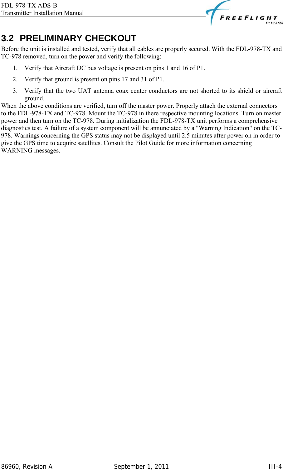 FDL-978-TX ADS-B Transmitter Installation Manual   86960, Revision A  September 1, 2011   III-43.2 PRELIMINARY CHECKOUT Before the unit is installed and tested, verify that all cables are properly secured. With the FDL-978-TX and TC-978 removed, turn on the power and verify the following: 1. Verify that Aircraft DC bus voltage is present on pins 1 and 16 of P1. 2. Verify that ground is present on pins 17 and 31 of P1. 3. Verify that the two UAT antenna coax center conductors are not shorted to its shield or aircraft ground. When the above conditions are verified, turn off the master power. Properly attach the external connectors to the FDL-978-TX and TC-978. Mount the TC-978 in there respective mounting locations. Turn on master power and then turn on the TC-978. During initialization the FDL-978-TX unit performs a comprehensive diagnostics test. A failure of a system component will be annunciated by a &quot;Warning Indication&quot; on the TC-978. Warnings concerning the GPS status may not be displayed until 2.5 minutes after power on in order to give the GPS time to acquire satellites. Consult the Pilot Guide for more information concerning WARNING messages. 