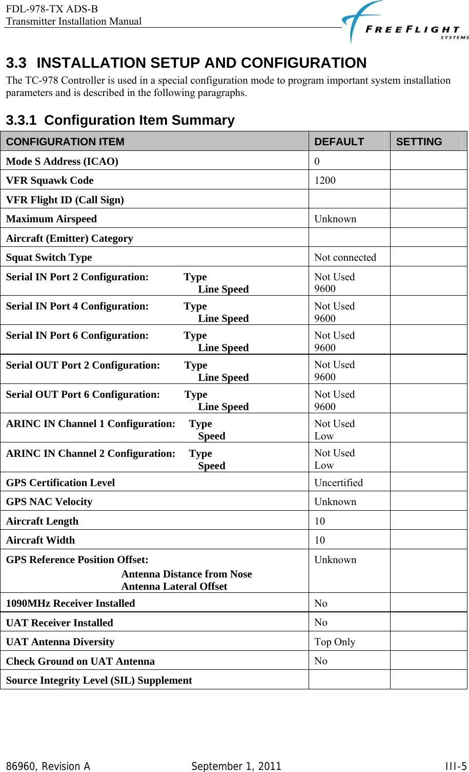 FDL-978-TX ADS-B Transmitter Installation Manual   86960, Revision A  September 1, 2011   III-53.3 INSTALLATION SETUP AND CONFIGURATION The TC-978 Controller is used in a special configuration mode to program important system installation parameters and is described in the following paragraphs. 3.3.1 Configuration Item Summary CONFIGURATION ITEM  DEFAULT  SETTING Mode S Address (ICAO)  0  VFR Squawk Code  1200  VFR Flight ID (Call Sign)    Maximum Airspeed  Unknown  Aircraft (Emitter) Category    Squat Switch Type  Not connected   Serial IN Port 2 Configuration:             Type  Not Used   Line Speed  9600  Serial IN Port 4 Configuration:             Type  Not Used   Line Speed  9600  Serial IN Port 6 Configuration:             Type  Not Used   Line Speed  9600  Serial OUT Port 2 Configuration:         Type  Not Used   Line Speed  9600  Serial OUT Port 6 Configuration:         Type  Not Used   Line Speed  9600  ARINC IN Channel 1 Configuration:     Type  Not Used   Speed  Low  ARINC IN Channel 2 Configuration:     Type  Not Used   Speed  Low  GPS Certification Level  Uncertified  GPS NAC Velocity  Unknown  Aircraft Length  10  Aircraft Width  10  GPS Reference Position Offset:  Unknown  Antenna Distance from Nose    Antenna Lateral Offset    1090MHz Receiver Installed  No  UAT Receiver Installed  No  UAT Antenna Diversity  Top Only   Check Ground on UAT Antenna  No  Source Integrity Level (SIL) Supplement    