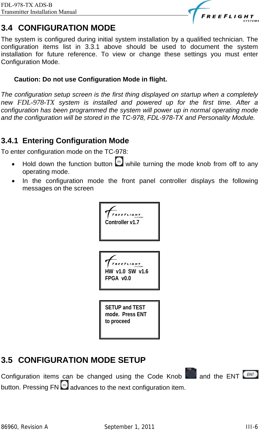 FDL-978-TX ADS-B Transmitter Installation Manual   86960, Revision A  September 1, 2011   III-63.4 CONFIGURATION MODE  The system is configured during initial system installation by a qualified technician. The configuration items list in 3.3.1 above should be used to document the system installation for future reference. To view or change these settings you must enter Configuration Mode.   Caution: Do not use Configuration Mode in flight.         The configuration setup screen is the first thing displayed on startup when a completely new  FDL-978-TX system is installed and powered up for the first time. After a configuration has been programmed the system will power up in normal operating mode and the configuration will be stored in the TC-978, FDL-978-TX and Personality Module.  3.4.1  Entering Configuration Mode  To enter configuration mode on the TC-978:  •  Hold down the function button   while turning the mode knob from off to any operating mode. •  In the configuration mode the front panel controller displays the following messages on the screen        3.5 CONFIGURATION MODE SETUP Configuration items can be changed using the Code Knob   and the ENT   button. Pressing FN   advances to the next configuration item.    Controller v1.7  HW  v1.0  SW  v1.6 FPGA  v0.0 SETUP and TEST mode.  Press ENT     to proceed  