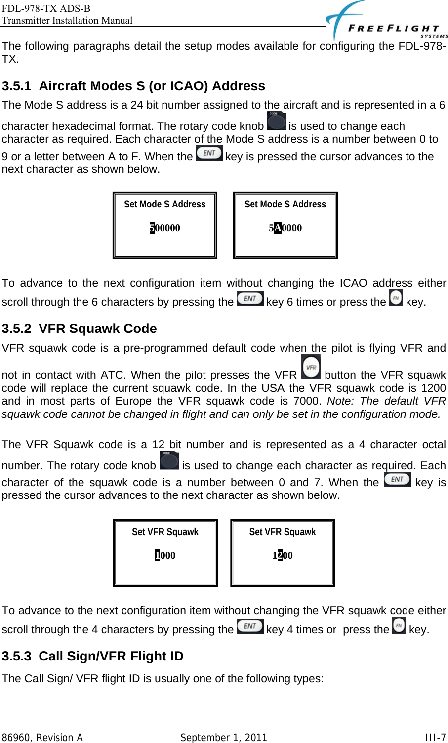 FDL-978-TX ADS-B Transmitter Installation Manual   86960, Revision A  September 1, 2011   III-7The following paragraphs detail the setup modes available for configuring the FDL-978-TX. 3.5.1  Aircraft Modes S (or ICAO) Address The Mode S address is a 24 bit number assigned to the aircraft and is represented in a 6 character hexadecimal format. The rotary code knob   is used to change each character as required. Each character of the Mode S address is a number between 0 to 9 or a letter between A to F. When the   key is pressed the cursor advances to the next character as shown below.                To advance to the next configuration item without changing the ICAO address either scroll through the 6 characters by pressing the   key 6 times or press the   key. 3.5.2  VFR Squawk Code VFR squawk code is a pre-programmed default code when the pilot is flying VFR and not in contact with ATC. When the pilot presses the VFR   button the VFR squawk code will replace the current squawk code. In the USA the VFR squawk code is 1200 and in most parts of Europe the VFR squawk code is 7000. Note: The default VFR squawk code cannot be changed in flight and can only be set in the configuration mode.  The VFR Squawk code is a 12 bit number and is represented as a 4 character octal number. The rotary code knob   is used to change each character as required. Each character of the squawk code is a number between 0 and 7. When the   key is pressed the cursor advances to the next character as shown below.           To advance to the next configuration item without changing the VFR squawk code either scroll through the 4 characters by pressing the   key 4 times or  press the   key. 3.5.3  Call Sign/VFR Flight ID The Call Sign/ VFR flight ID is usually one of the following types: Set Mode S Address  500000  Set VFR Squawk  1200  Set VFR Squawk  1000  Set Mode S Address  5A0000  