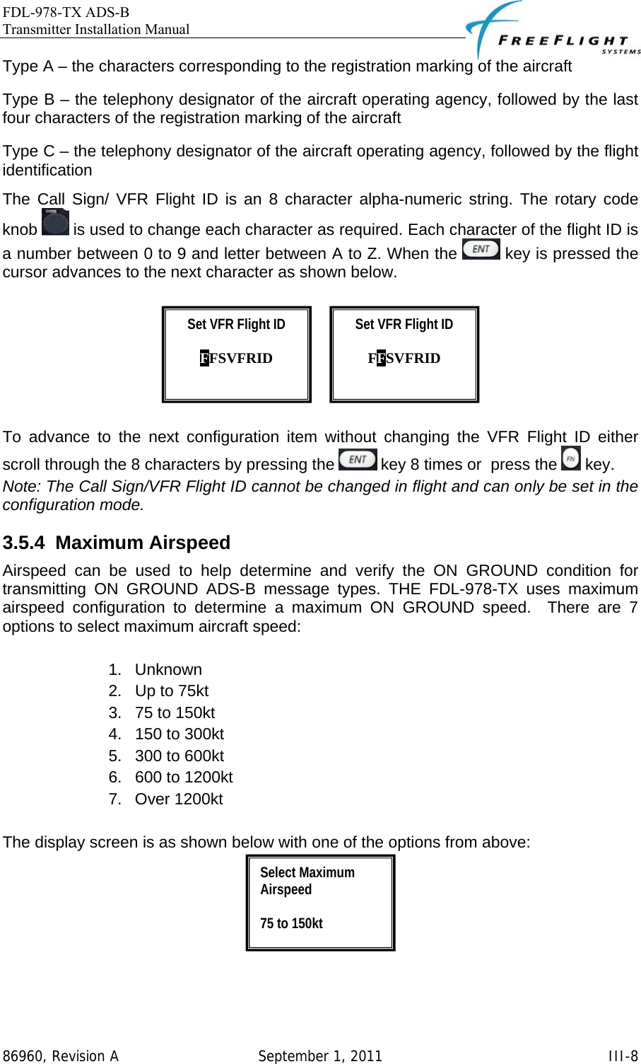 FDL-978-TX ADS-B Transmitter Installation Manual   86960, Revision A  September 1, 2011   III-8Type A – the characters corresponding to the registration marking of the aircraft Type B – the telephony designator of the aircraft operating agency, followed by the last four characters of the registration marking of the aircraft Type C – the telephony designator of the aircraft operating agency, followed by the flight identification The Call Sign/ VFR Flight ID is an 8 character alpha-numeric string. The rotary code knob   is used to change each character as required. Each character of the flight ID is a number between 0 to 9 and letter between A to Z. When the   key is pressed the cursor advances to the next character as shown below.           To advance to the next configuration item without changing the VFR Flight ID either scroll through the 8 characters by pressing the   key 8 times or  press the   key. Note: The Call Sign/VFR Flight ID cannot be changed in flight and can only be set in the configuration mode. 3.5.4 Maximum Airspeed Airspeed can be used to help determine and verify the ON GROUND condition for transmitting ON GROUND ADS-B message types. THE FDL-978-TX uses maximum airspeed configuration to determine a maximum ON GROUND speed.  There are 7 options to select maximum aircraft speed:  1. Unknown 2.  Up to 75kt 3.  75 to 150kt 4.  150 to 300kt 5.  300 to 600kt 6.  600 to 1200kt 7. Over 1200kt  The display screen is as shown below with one of the options from above:   Select Maximum Airspeed  75 to 150kt Set VFR Flight ID  FFSVFRID  Set VFR Flight ID  FFSVFRID  