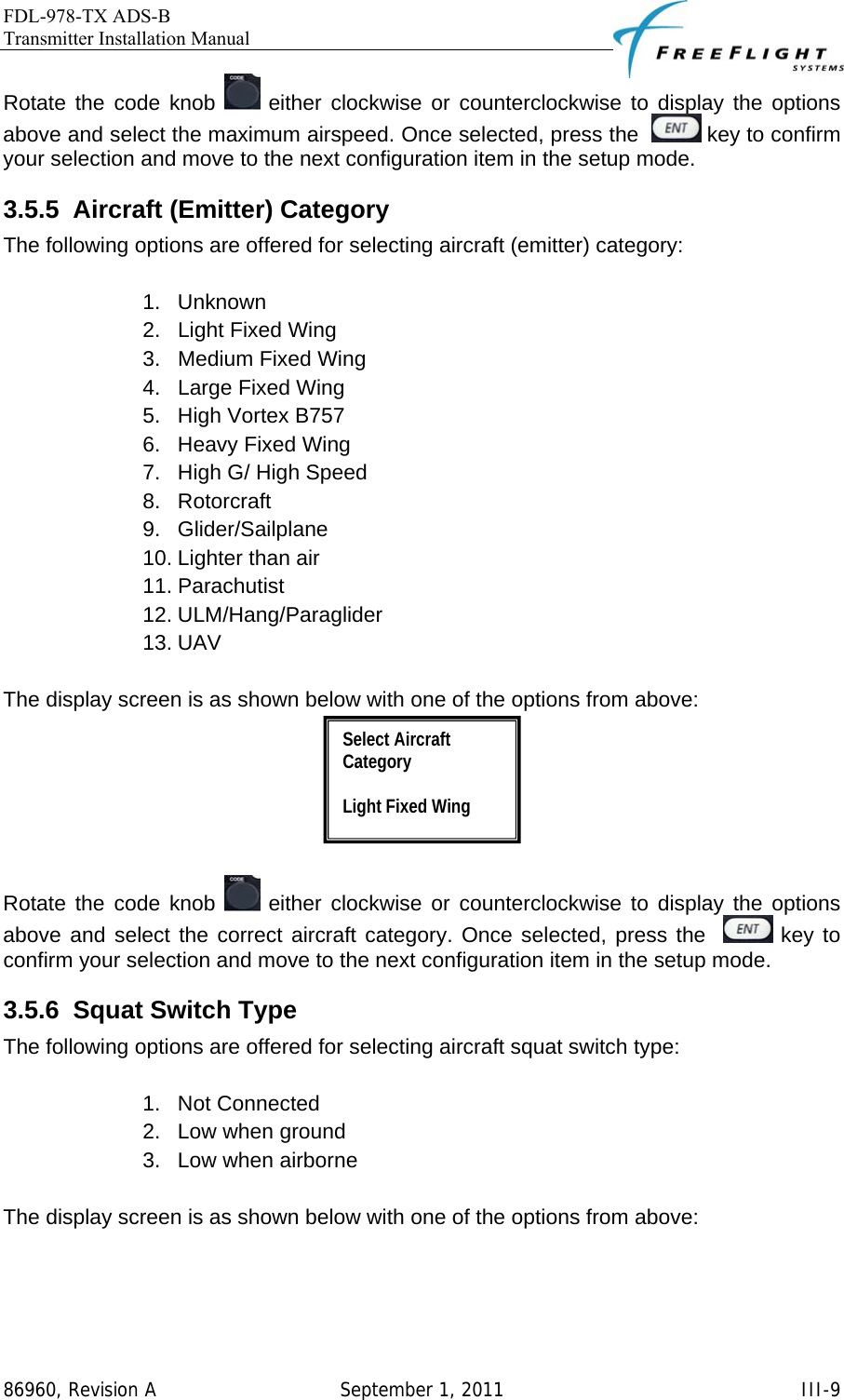 FDL-978-TX ADS-B Transmitter Installation Manual   86960, Revision A  September 1, 2011   III-9Rotate the code knob   either clockwise or counterclockwise to display the options above and select the maximum airspeed. Once selected, press the    key to confirm your selection and move to the next configuration item in the setup mode. 3.5.5  Aircraft (Emitter) Category The following options are offered for selecting aircraft (emitter) category:   1. Unknown 2.  Light Fixed Wing 3.  Medium Fixed Wing 4.  Large Fixed Wing 5. High Vortex B757 6.  Heavy Fixed Wing 7.  High G/ High Speed 8. Rotorcraft 9. Glider/Sailplane 10. Lighter than air 11. Parachutist 12. ULM/Hang/Paraglider 13. UAV  The display screen is as shown below with one of the options from above:   Rotate the code knob   either clockwise or counterclockwise to display the options above and select the correct aircraft category. Once selected, press the    key to confirm your selection and move to the next configuration item in the setup mode. 3.5.6  Squat Switch Type The following options are offered for selecting aircraft squat switch type:   1. Not Connected 2.  Low when ground 3.  Low when airborne  The display screen is as shown below with one of the options from above: Select Aircraft Category  Light Fixed Wing 