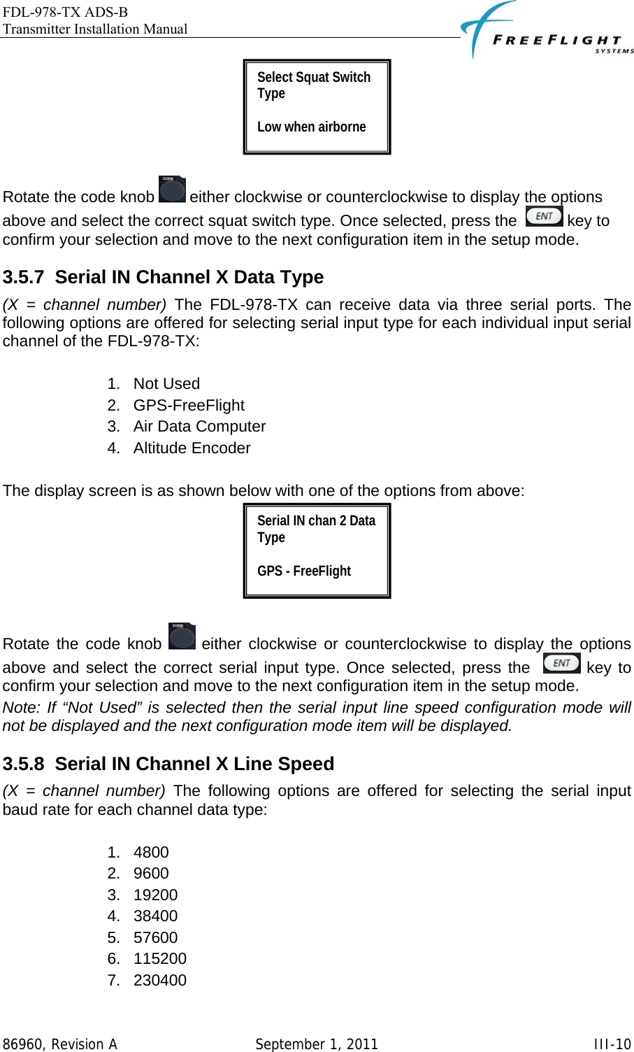 FDL-978-TX ADS-B Transmitter Installation Manual   86960, Revision A  September 1, 2011   III-10  Rotate the code knob   either clockwise or counterclockwise to display the options above and select the correct squat switch type. Once selected, press the    key to confirm your selection and move to the next configuration item in the setup mode. 3.5.7  Serial IN Channel X Data Type (X = channel number) The FDL-978-TX can receive data via three serial ports. The following options are offered for selecting serial input type for each individual input serial channel of the FDL-978-TX:   1. Not Used 2. GPS-FreeFlight 3.  Air Data Computer 4. Altitude Encoder  The display screen is as shown below with one of the options from above:   Rotate the code knob   either clockwise or counterclockwise to display the options above and select the correct serial input type. Once selected, press the    key to confirm your selection and move to the next configuration item in the setup mode. Note: If “Not Used” is selected then the serial input line speed configuration mode will not be displayed and the next configuration mode item will be displayed. 3.5.8  Serial IN Channel X Line Speed (X = channel number) The following options are offered for selecting the serial input baud rate for each channel data type:  1. 4800 2. 9600 3. 19200 4. 38400 5. 57600 6. 115200 7. 230400 Serial IN chan 2 Data Type  GPS - FreeFlight Select Squat Switch Type  Low when airborne 