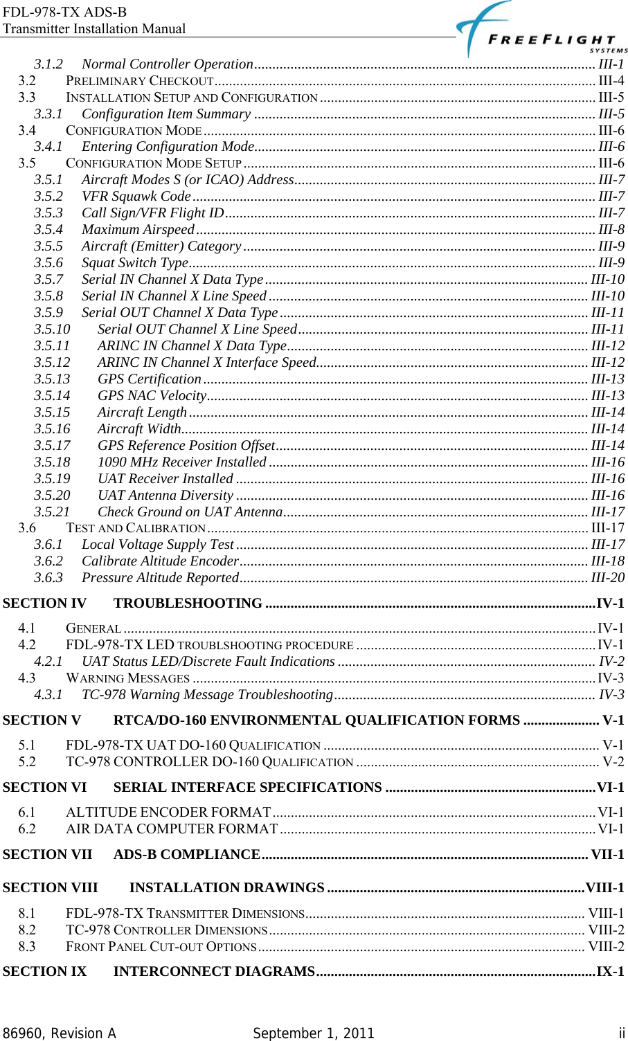 FDL-978-TX ADS-B Transmitter Installation Manual   86960, Revision A  September 1, 2011   ii3.1.2 Normal Controller Operation.............................................................................................. III-1 3.2 PRELIMINARY CHECKOUT......................................................................................................... III-4 3.3 INSTALLATION SETUP AND CONFIGURATION ............................................................................ III-5 3.3.1 Configuration Item Summary ..............................................................................................III-5 3.4 CONFIGURATION MODE ............................................................................................................ III-6 3.4.1 Entering Configuration Mode.............................................................................................. III-6 3.5 CONFIGURATION MODE SETUP ................................................................................................. III-6 3.5.1 Aircraft Modes S (or ICAO) Address................................................................................... III-7 3.5.2 VFR Squawk Code............................................................................................................... III-7 3.5.3 Call Sign/VFR Flight ID...................................................................................................... III-7 3.5.4 Maximum Airspeed.............................................................................................................. III-8 3.5.5 Aircraft (Emitter) Category................................................................................................. III-9 3.5.6 Squat Switch Type................................................................................................................ III-9 3.5.7 Serial IN Channel X Data Type......................................................................................... III-10 3.5.8 Serial IN Channel X Line Speed........................................................................................ III-10 3.5.9 Serial OUT Channel X Data Type..................................................................................... III-11 3.5.10 Serial OUT Channel X Line Speed................................................................................ III-11 3.5.11 ARINC IN Channel X Data Type................................................................................... III-12 3.5.12 ARINC IN Channel X Interface Speed........................................................................... III-12 3.5.13 GPS Certification.......................................................................................................... III-13 3.5.14 GPS NAC Velocity......................................................................................................... III-13 3.5.15 Aircraft Length.............................................................................................................. III-14 3.5.16 Aircraft Width................................................................................................................ III-14 3.5.17 GPS Reference Position Offset...................................................................................... III-14 3.5.18 1090 MHz Receiver Installed ........................................................................................ III-16 3.5.19 UAT Receiver Installed ................................................................................................. III-16 3.5.20 UAT Antenna Diversity ................................................................................................. III-16 3.5.21 Check Ground on UAT Antenna.................................................................................... III-17 3.6 TEST AND CALIBRATION......................................................................................................... III-17 3.6.1 Local Voltage Supply Test................................................................................................. III-17 3.6.2 Calibrate Altitude Encoder................................................................................................ III-18 3.6.3 Pressure Altitude Reported................................................................................................ III-20 SECTION IV TROUBLESHOOTING ...........................................................................................IV-1 4.1 GENERAL ..................................................................................................................................IV-1 4.2 FDL-978-TX LED TROUBLSHOOTING PROCEDURE ..................................................................IV-1 4.2.1 UAT Status LED/Discrete Fault Indications ....................................................................... IV-2 4.3 WARNING MESSAGES ...............................................................................................................IV-3 4.3.1 TC-978 Warning Message Troubleshooting........................................................................ IV-3 SECTION V RTCA/DO-160 ENVIRONMENTAL QUALIFICATION FORMS ..................... V-1 5.1 FDL-978-TX UAT DO-160 QUALIFICATION ............................................................................ V-1 5.2 TC-978 CONTROLLER DO-160 QUALIFICATION ................................................................... V-2 SECTION VI SERIAL INTERFACE SPECIFICATIONS ..........................................................VI-1 6.1 ALTITUDE ENCODER FORMAT......................................................................................... VI-1 6.2 AIR DATA COMPUTER FORMAT....................................................................................... VI-1 SECTION VII ADS-B COMPLIANCE.......................................................................................... VII-1 SECTION VIII INSTALLATION DRAWINGS.......................................................................VIII-1 8.1 FDL-978-TX TRANSMITTER DIMENSIONS............................................................................. VIII-1 8.2 TC-978 CONTROLLER DIMENSIONS....................................................................................... VIII-2 8.3 FRONT PANEL CUT-OUT OPTIONS.......................................................................................... VIII-2 SECTION IX INTERCONNECT DIAGRAMS.............................................................................IX-1 