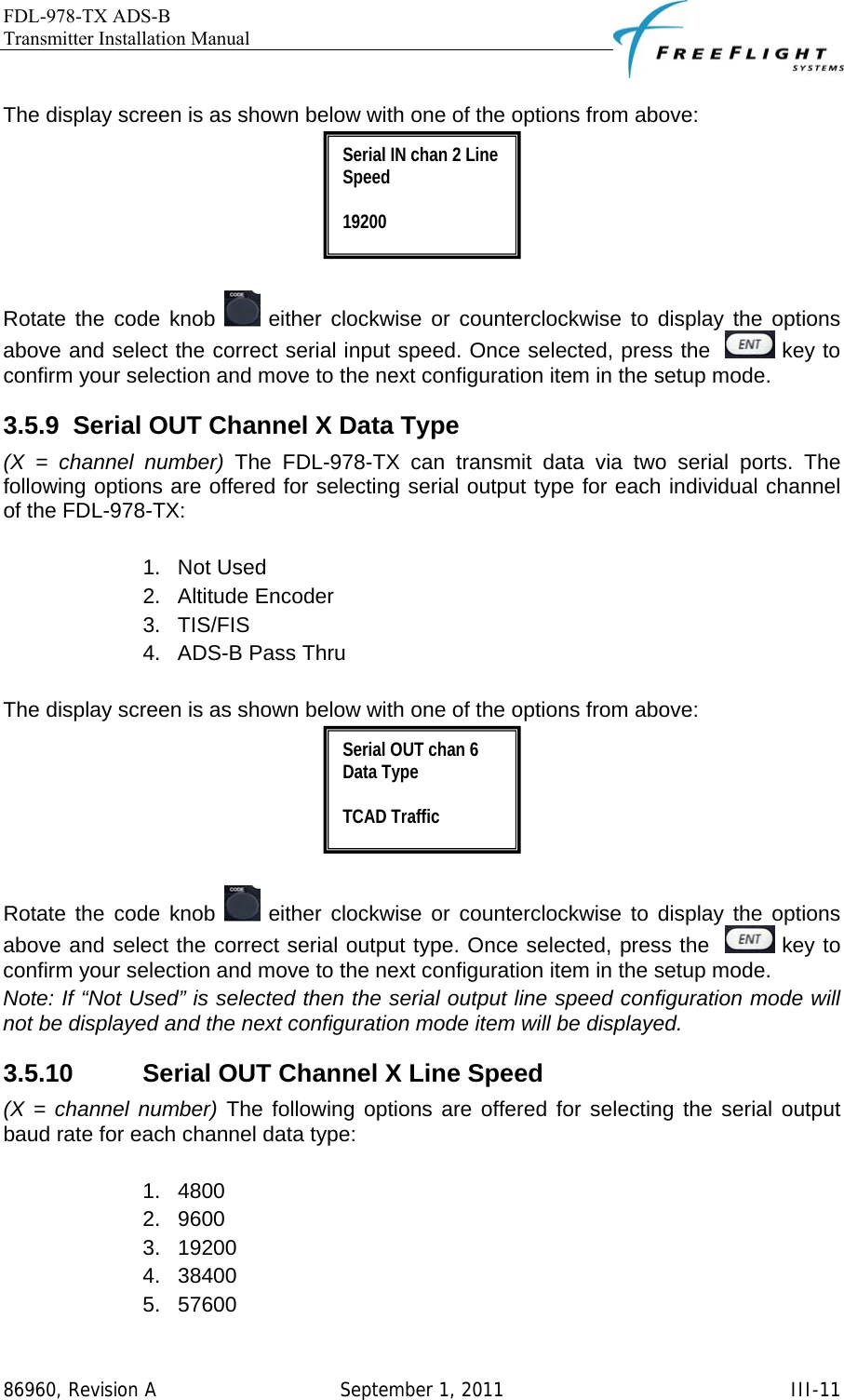 FDL-978-TX ADS-B Transmitter Installation Manual   86960, Revision A  September 1, 2011   III-11 The display screen is as shown below with one of the options from above:   Rotate the code knob   either clockwise or counterclockwise to display the options above and select the correct serial input speed. Once selected, press the    key to confirm your selection and move to the next configuration item in the setup mode. 3.5.9  Serial OUT Channel X Data Type (X = channel number) The FDL-978-TX can transmit data via two serial ports. The following options are offered for selecting serial output type for each individual channel of the FDL-978-TX:   1. Not Used 2. Altitude Encoder 3. TIS/FIS  4.  ADS-B Pass Thru  The display screen is as shown below with one of the options from above:   Rotate the code knob   either clockwise or counterclockwise to display the options above and select the correct serial output type. Once selected, press the    key to confirm your selection and move to the next configuration item in the setup mode. Note: If “Not Used” is selected then the serial output line speed configuration mode will not be displayed and the next configuration mode item will be displayed. 3.5.10  Serial OUT Channel X Line Speed (X = channel number) The following options are offered for selecting the serial output baud rate for each channel data type:  1. 4800 2. 9600 3. 19200 4. 38400 5. 57600 Serial OUT chan 6 Data Type  TCAD Traffic Serial IN chan 2 Line Speed  19200 