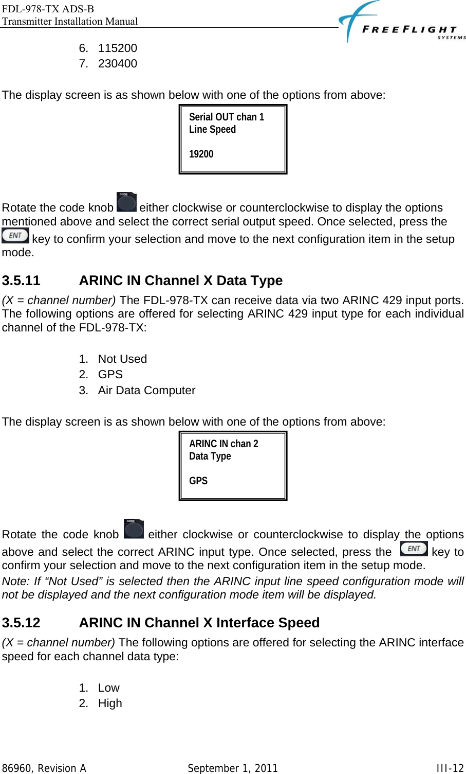 FDL-978-TX ADS-B Transmitter Installation Manual   86960, Revision A  September 1, 2011   III-126. 115200 7. 230400  The display screen is as shown below with one of the options from above:   Rotate the code knob   either clockwise or counterclockwise to display the options mentioned above and select the correct serial output speed. Once selected, press the   key to confirm your selection and move to the next configuration item in the setup mode. 3.5.11  ARINC IN Channel X Data Type (X = channel number) The FDL-978-TX can receive data via two ARINC 429 input ports. The following options are offered for selecting ARINC 429 input type for each individual channel of the FDL-978-TX:   1. Not Used 2. GPS 3.  Air Data Computer  The display screen is as shown below with one of the options from above:   Rotate the code knob   either clockwise or counterclockwise to display the options above and select the correct ARINC input type. Once selected, press the    key to confirm your selection and move to the next configuration item in the setup mode. Note: If “Not Used” is selected then the ARINC input line speed configuration mode will not be displayed and the next configuration mode item will be displayed. 3.5.12  ARINC IN Channel X Interface Speed (X = channel number) The following options are offered for selecting the ARINC interface speed for each channel data type:  1. Low 2. High  ARINC IN chan 2 Data Type  GPS  Serial OUT chan 1 Line Speed  19200 