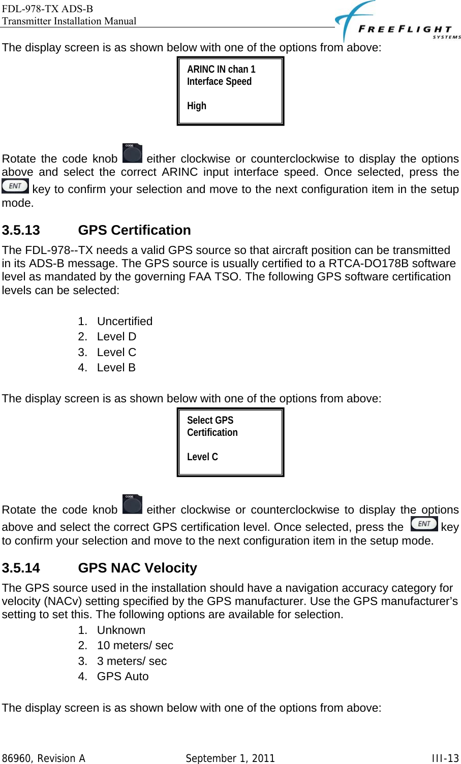 FDL-978-TX ADS-B Transmitter Installation Manual   86960, Revision A  September 1, 2011   III-13The display screen is as shown below with one of the options from above:   Rotate the code knob   either clockwise or counterclockwise to display the options above and select the correct ARINC input interface speed. Once selected, press the   key to confirm your selection and move to the next configuration item in the setup mode. 3.5.13 GPS Certification The FDL-978--TX needs a valid GPS source so that aircraft position can be transmitted in its ADS-B message. The GPS source is usually certified to a RTCA-DO178B software level as mandated by the governing FAA TSO. The following GPS software certification levels can be selected:  1. Uncertified 2. Level D 3. Level C 4. Level B  The display screen is as shown below with one of the options from above:   Rotate the code knob   either clockwise or counterclockwise to display the options above and select the correct GPS certification level. Once selected, press the    key to confirm your selection and move to the next configuration item in the setup mode. 3.5.14 GPS NAC Velocity The GPS source used in the installation should have a navigation accuracy category for velocity (NACv) setting specified by the GPS manufacturer. Use the GPS manufacturer’s setting to set this. The following options are available for selection. 1. Unknown 2.  10 meters/ sec 3.  3 meters/ sec 4. GPS Auto  The display screen is as shown below with one of the options from above: Select GPS Certification  Level C ARINC IN chan 1 Interface Speed  High 