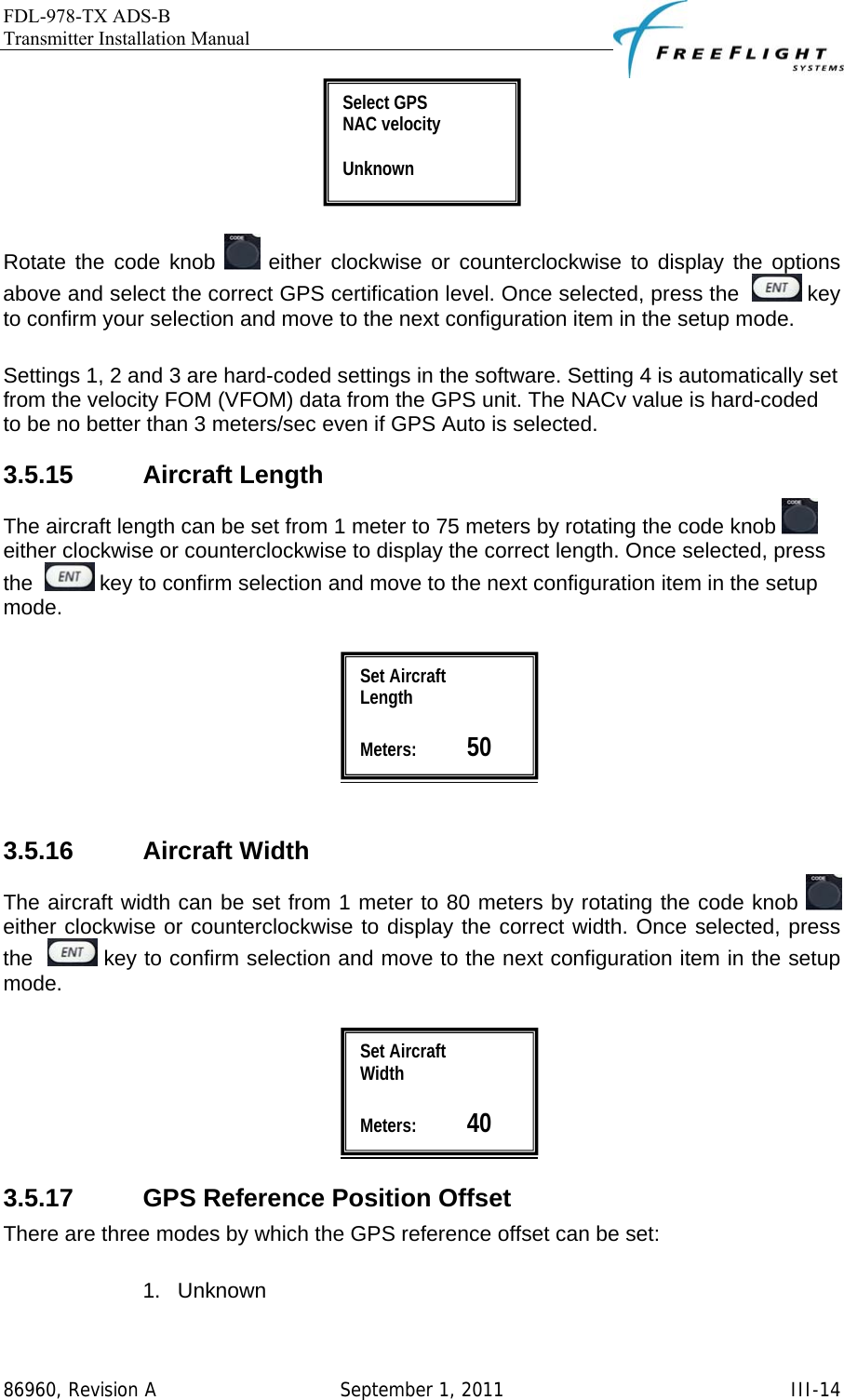 FDL-978-TX ADS-B Transmitter Installation Manual   86960, Revision A  September 1, 2011   III-14  Rotate the code knob   either clockwise or counterclockwise to display the options above and select the correct GPS certification level. Once selected, press the    key to confirm your selection and move to the next configuration item in the setup mode.  Settings 1, 2 and 3 are hard-coded settings in the software. Setting 4 is automatically set from the velocity FOM (VFOM) data from the GPS unit. The NACv value is hard-coded to be no better than 3 meters/sec even if GPS Auto is selected. 3.5.15 Aircraft Length The aircraft length can be set from 1 meter to 75 meters by rotating the code knob   either clockwise or counterclockwise to display the correct length. Once selected, press the    key to confirm selection and move to the next configuration item in the setup mode.     3.5.16 Aircraft Width The aircraft width can be set from 1 meter to 80 meters by rotating the code knob   either clockwise or counterclockwise to display the correct width. Once selected, press the    key to confirm selection and move to the next configuration item in the setup mode.   3.5.17  GPS Reference Position Offset There are three modes by which the GPS reference offset can be set:  1. Unknown Select GPS  NAC velocity  Unknown Set Aircraft  Width  Meters:           40 Set Aircraft  Length  Meters:           50 