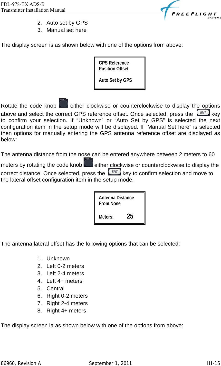 FDL-978-TX ADS-B Transmitter Installation Manual   86960, Revision A  September 1, 2011   III-152.  Auto set by GPS 3.  Manual set here  The display screen is as shown below with one of the options from above:    Rotate the code knob   either clockwise or counterclockwise to display the options above and select the correct GPS reference offset. Once selected, press the    key to confirm your selection. If “Unknown” or “Auto Set by GPS” is selected the next configuration item in the setup mode will be displayed. If “Manual Set here” is selected then options for manually entering the GPS antenna reference offset are displayed as below:  The antenna distance from the nose can be entered anywhere between 2 meters to 60 meters by rotating the code knob   either clockwise or counterclockwise to display the correct distance. Once selected, press the    key to confirm selection and move to the lateral offset configuration item in the setup mode.     The antenna lateral offset has the following options that can be selected:  1. Unknown 2.  Left 0-2 meters 3.  Left 2-4 meters 4.  Left 4+ meters 5. Central 6.  Right 0-2 meters 7.  Right 2-4 meters 8.  Right 4+ meters  The display screen ia as shown below with one of the options from above:  Antenna Distance From Nose  Meters:           25 GPS Reference Position Offset  Auto Set by GPS 