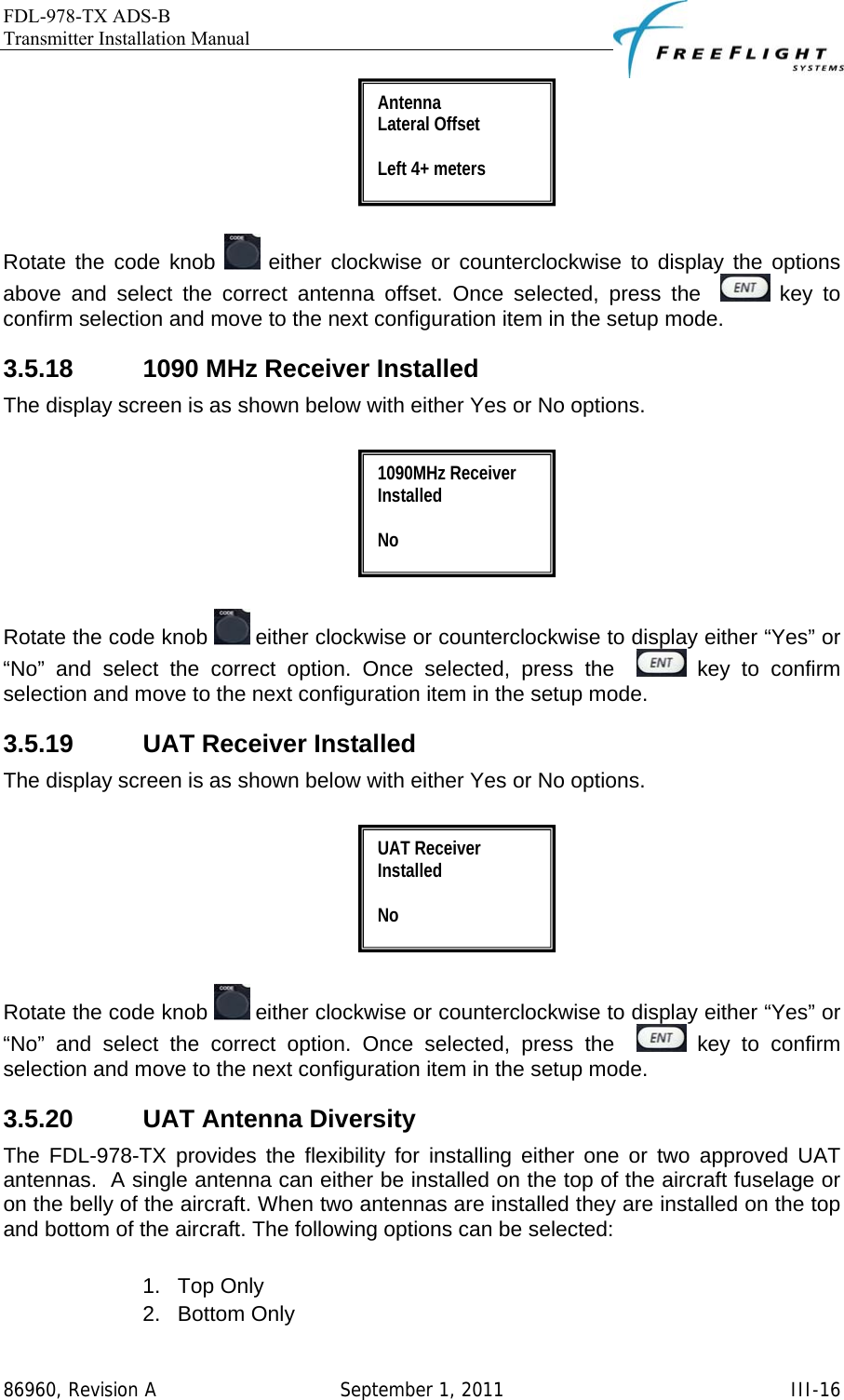 FDL-978-TX ADS-B Transmitter Installation Manual   86960, Revision A  September 1, 2011   III-16  Rotate the code knob   either clockwise or counterclockwise to display the options above and select the correct antenna offset. Once selected, press the    key to confirm selection and move to the next configuration item in the setup mode. 3.5.18  1090 MHz Receiver Installed The display screen is as shown below with either Yes or No options.     Rotate the code knob   either clockwise or counterclockwise to display either “Yes” or “No” and select the correct option. Once selected, press the    key to confirm selection and move to the next configuration item in the setup mode. 3.5.19  UAT Receiver Installed The display screen is as shown below with either Yes or No options.     Rotate the code knob   either clockwise or counterclockwise to display either “Yes” or “No” and select the correct option. Once selected, press the    key to confirm selection and move to the next configuration item in the setup mode. 3.5.20  UAT Antenna Diversity The FDL-978-TX provides the flexibility for installing either one or two approved UAT antennas.  A single antenna can either be installed on the top of the aircraft fuselage or on the belly of the aircraft. When two antennas are installed they are installed on the top and bottom of the aircraft. The following options can be selected:  1. Top Only 2. Bottom Only UAT Receiver Installed  No 1090MHz Receiver Installed  No Antenna  Lateral Offset  Left 4+ meters 