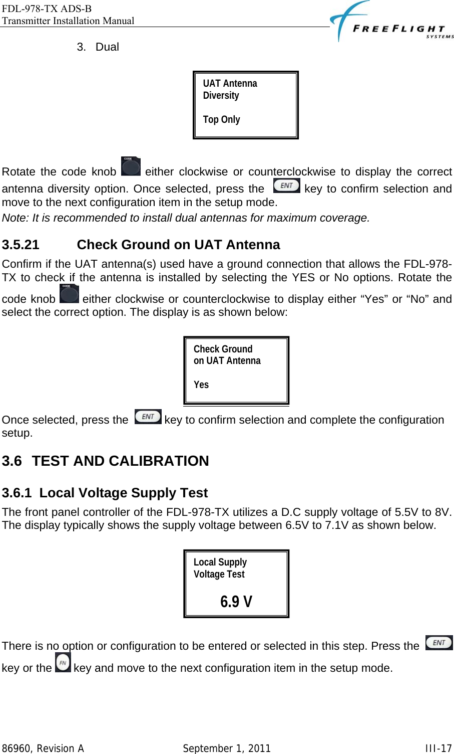 FDL-978-TX ADS-B Transmitter Installation Manual   86960, Revision A  September 1, 2011   III-173. Dual    Rotate the code knob   either clockwise or counterclockwise to display the correct antenna diversity option. Once selected, press the    key to confirm selection and move to the next configuration item in the setup mode. Note: It is recommended to install dual antennas for maximum coverage.  3.5.21  Check Ground on UAT Antenna Confirm if the UAT antenna(s) used have a ground connection that allows the FDL-978-TX to check if the antenna is installed by selecting the YES or No options. Rotate the code knob   either clockwise or counterclockwise to display either “Yes” or “No” and select the correct option. The display is as shown below:   Once selected, press the    key to confirm selection and complete the configuration setup. 3.6 TEST AND CALIBRATION 3.6.1  Local Voltage Supply Test The front panel controller of the FDL-978-TX utilizes a D.C supply voltage of 5.5V to 8V. The display typically shows the supply voltage between 6.5V to 7.1V as shown below.    There is no option or configuration to be entered or selected in this step. Press the    key or the   key and move to the next configuration item in the setup mode.  Local Supply Voltage Test  6.9 V Check Ground  on UAT Antenna  Yes UAT Antenna Diversity  Top Only 