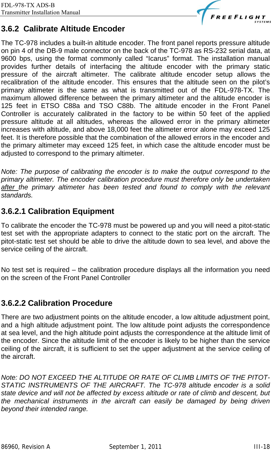 FDL-978-TX ADS-B Transmitter Installation Manual   86960, Revision A  September 1, 2011   III-183.6.2 Calibrate Altitude Encoder The TC-978 includes a built-in altitude encoder. The front panel reports pressure altitude on pin 4 of the DB-9 male connector on the back of the TC-978 as RS-232 serial data, at 9600 bps, using the format commonly called “Icarus” format. The installation manual provides further details of interfacing the altitude encoder with the primary static pressure of the aircraft altimeter. The calibrate altitude encoder setup allows the recalibration of the altitude encoder. This ensures that the altitude seen on the pilot’s primary altimeter is the same as what is transmitted out of the FDL-978-TX. The maximum allowed difference between the primary altimeter and the altitude encoder is 125 feet in ETSO C88a and TSO C88b. The altitude encoder in the Front Panel Controller is accurately calibrated in the factory to be within 50 feet of the applied pressure altitude at all altitudes, whereas the allowed error in the primary altimeter increases with altitude, and above 18,000 feet the altimeter error alone may exceed 125 feet. It is therefore possible that the combination of the allowed errors in the encoder and the primary altimeter may exceed 125 feet, in which case the altitude encoder must be adjusted to correspond to the primary altimeter.   Note: The purpose of calibrating the encoder is to make the output correspond to the primary altimeter. The encoder calibration procedure must therefore only be undertaken after  the primary altimeter has been tested and found to comply with the relevant standards. 3.6.2.1 Calibration Equipment To calibrate the encoder the TC-978 must be powered up and you will need a pitot-static test set with the appropriate adapters to connect to the static port on the aircraft. The pitot-static test set should be able to drive the altitude down to sea level, and above the service ceiling of the aircraft.   No test set is required – the calibration procedure displays all the information you need on the screen of the Front Panel Controller  3.6.2.2 Calibration Procedure There are two adjustment points on the altitude encoder, a low altitude adjustment point, and a high altitude adjustment point. The low altitude point adjusts the correspondence at sea level, and the high altitude point adjusts the correspondence at the altitude limit of the encoder. Since the altitude limit of the encoder is likely to be higher than the service ceiling of the aircraft, it is sufficient to set the upper adjustment at the service ceiling of the aircraft.   Note: DO NOT EXCEED THE ALTITUDE OR RATE OF CLIMB LIMITS OF THE PITOT-STATIC INSTRUMENTS OF THE AIRCRAFT. The TC-978 altitude encoder is a solid state device and will not be affected by excess altitude or rate of climb and descent, but the mechanical instruments in the aircraft can easily be damaged by being driven beyond their intended range.  