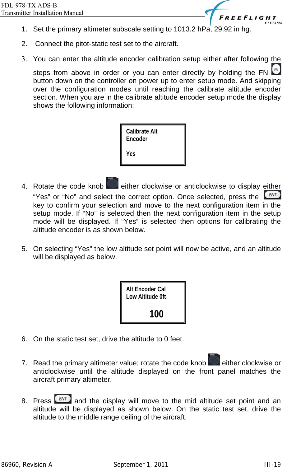 FDL-978-TX ADS-B Transmitter Installation Manual   86960, Revision A  September 1, 2011   III-191.  Set the primary altimeter subscale setting to 1013.2 hPa, 29.92 in hg.  2.   Connect the pitot-static test set to the aircraft.  3. You can enter the altitude encoder calibration setup either after following the steps from above in order or you can enter directly by holding the FN   button down on the controller on power up to enter setup mode. And skipping over the configuration modes until reaching the calibrate altitude encoder section. When you are in the calibrate altitude encoder setup mode the display shows the following information;    4.  Rotate the code knob   either clockwise or anticlockwise to display either “Yes” or “No” and select the correct option. Once selected, press the    key to confirm your selection and move to the next configuration item in the setup mode. If “No” is selected then the next configuration item in the setup mode will be displayed. If “Yes” is selected then options for calibrating the altitude encoder is as shown below.  5.  On selecting “Yes” the low altitude set point will now be active, and an altitude will be displayed as below.     6.  On the static test set, drive the altitude to 0 feet.  7.  Read the primary altimeter value; rotate the code knob   either clockwise or anticlockwise until the altitude displayed on the front panel matches the aircraft primary altimeter.  8. Press   and the display will move to the mid altitude set point and an altitude will be displayed as shown below. On the static test set, drive the altitude to the middle range ceiling of the aircraft.  Alt Encoder Cal Low Altitude 0ft   100 Calibrate Alt Encoder  Yes 