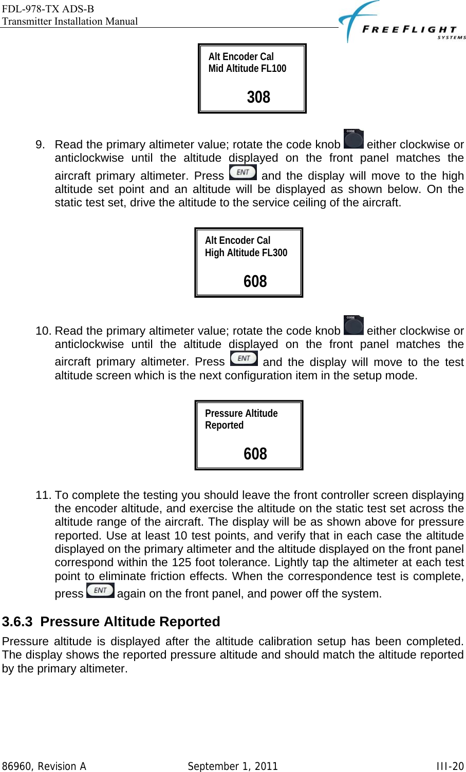 FDL-978-TX ADS-B Transmitter Installation Manual   86960, Revision A  September 1, 2011   III-20  9.  Read the primary altimeter value; rotate the code knob   either clockwise or anticlockwise until the altitude displayed on the front panel matches the aircraft primary altimeter. Press   and the display will move to the high altitude set point and an altitude will be displayed as shown below. On the static test set, drive the altitude to the service ceiling of the aircraft.                  10. Read the primary altimeter value; rotate the code knob   either clockwise or anticlockwise until the altitude displayed on the front panel matches the aircraft primary altimeter. Press   and the display will move to the test altitude screen which is the next configuration item in the setup mode.    11. To complete the testing you should leave the front controller screen displaying the encoder altitude, and exercise the altitude on the static test set across the altitude range of the aircraft. The display will be as shown above for pressure reported. Use at least 10 test points, and verify that in each case the altitude displayed on the primary altimeter and the altitude displayed on the front panel correspond within the 125 foot tolerance. Lightly tap the altimeter at each test point to eliminate friction effects. When the correspondence test is complete, press   again on the front panel, and power off the system. 3.6.3  Pressure Altitude Reported Pressure altitude is displayed after the altitude calibration setup has been completed. The display shows the reported pressure altitude and should match the altitude reported by the primary altimeter.   Pressure Altitude Reported   608 Alt Encoder Cal High Altitude FL300   608 Alt Encoder Cal Mid Altitude FL100   308 