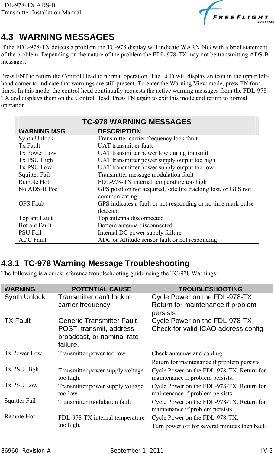 FDL-978-TX ADS-B Transmitter Installation Manual   86960, Revision A  September 1, 2011   IV-34.3 WARNING MESSAGES If the FDL-978-TX detects a problem the TC-978 display will indicate WARNING with a brief statement of the problem. Depending on the nature of the problem the FDL-978-TX may not be transmitting ADS-B messages.   Press ENT to return the Control Head to normal operation. The LCD will display an icon in the upper left-hand corner to indicate that warnings are still present. To enter the Warning View mode, press FN four times. In this mode, the control head continually requests the active warning messages from the FDL-978-TX and displays them on the Control Head. Press FN again to exit this mode and return to normal operation.   TC-978 WARNING MESSAGES WARNING MSG  DESCRIPTION Synth Unlock  Transmitter carrier frequency lock fault Tx Fault  UAT transmitter fault Tx Power Low  UAT transmitter power low during transmit Tx PSU High  UAT transmitter power supply output too high Tx PSU Low  UAT transmitter power supply output too low Squitter Fail  Transmitter message modulation fault Remote Hot  FDL-978-TX internal temperature too high No ADS-B Pos  GPS position not acquired, satellite tracking lost, or GPS not communicating GPS Fault  GPS indicates a fault or not responding or no time mark pulse detected Top ant Fault  Top antenna disconnected Bot ant Fault  Bottom antenna disconnected PSU Fail  Internal DC power supply failure ADC Fault  ADC or Altitude sensor fault or not responding  4.3.1  TC-978 Warning Message Troubleshooting The following is a quick reference troubleshooting guide using the TC-978 Warnings:  WARNING  POTENTIAL CAUSE  TROUBLESHOOTING Synth Unlock   Transmitter can’t lock to carrier frequency  Cycle Power on the FDL-978-TX Return for maintenance if problem persists TX Fault  Generic Transmitter Fault – POST, transmit, address, broadcast, or nominal rate failure. Cycle Power on the FDL-978-TX Check for valid ICAO address config Tx Power Low  Transmitter power too low  Check antennas and cabling Return for maintenance if problem persists Tx PSU High  Transmitter power supply voltage too high. Cycle Power on the FDL-978-TX. Return for maintenance if problem persists. Tx PSU Low  Transmitter power supply voltage too low. Cycle Power on the FDL-978-TX. Return for maintenance if problem persists. Squitter Fail  Transmitter modulation fault  Cycle Power on the FDL-978-TX. Return for maintenance if problem persists. Remote Hot  FDL-978-TX internal temperature too high. Cycle Power on the FDL-978-TX. Turn power off for several minutes then back 