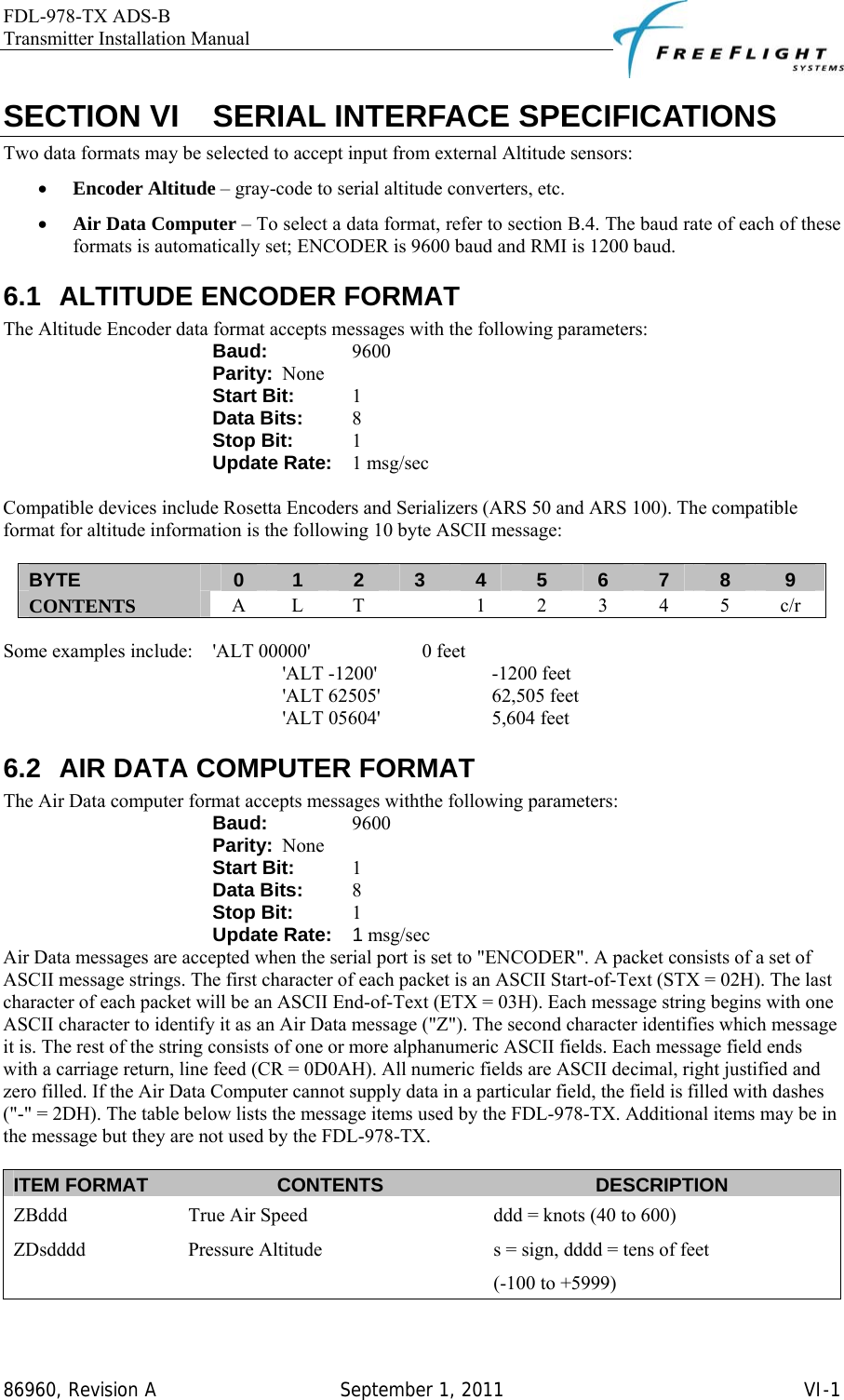 FDL-978-TX ADS-B Transmitter Installation Manual   86960, Revision A  September 1, 2011   VI-1SECTION VI    SERIAL INTERFACE SPECIFICATIONS Two data formats may be selected to accept input from external Altitude sensors: • Encoder Altitude – gray-code to serial altitude converters, etc. • Air Data Computer – To select a data format, refer to section B.4. The baud rate of each of these formats is automatically set; ENCODER is 9600 baud and RMI is 1200 baud. 6.1  ALTITUDE ENCODER FORMAT The Altitude Encoder data format accepts messages with the following parameters: Baud:     9600 Parity:  None Start Bit:   1 Data Bits:   8 Stop Bit:   1 Update Rate:   1 msg/sec  Compatible devices include Rosetta Encoders and Serializers (ARS 50 and ARS 100). The compatible format for altitude information is the following 10 byte ASCII message:  BYTE  0  1  2  3  4  5  6  7  8  9 CONTENTS  A L T    1 2 3 4 5 c/r  Some examples include:   &apos;ALT 00000&apos;     0 feet &apos;ALT -1200&apos;     -1200 feet &apos;ALT 62505&apos;     62,505 feet &apos;ALT 05604&apos;     5,604 feet 6.2  AIR DATA COMPUTER FORMAT The Air Data computer format accepts messages withthe following parameters: Baud:     9600 Parity:  None Start Bit:   1 Data Bits:   8 Stop Bit:   1 Update Rate: 1 msg/sec Air Data messages are accepted when the serial port is set to &quot;ENCODER&quot;. A packet consists of a set of ASCII message strings. The first character of each packet is an ASCII Start-of-Text (STX = 02H). The last character of each packet will be an ASCII End-of-Text (ETX = 03H). Each message string begins with one ASCII character to identify it as an Air Data message (&quot;Z&quot;). The second character identifies which message it is. The rest of the string consists of one or more alphanumeric ASCII fields. Each message field ends with a carriage return, line feed (CR = 0D0AH). All numeric fields are ASCII decimal, right justified and zero filled. If the Air Data Computer cannot supply data in a particular field, the field is filled with dashes (&quot;-&quot; = 2DH). The table below lists the message items used by the FDL-978-TX. Additional items may be in the message but they are not used by the FDL-978-TX.  ITEM FORMAT  CONTENTS  DESCRIPTION ZBddd  True Air Speed  ddd = knots (40 to 600) ZDsdddd  Pressure Altitude  s = sign, dddd = tens of feet (-100 to +5999) 