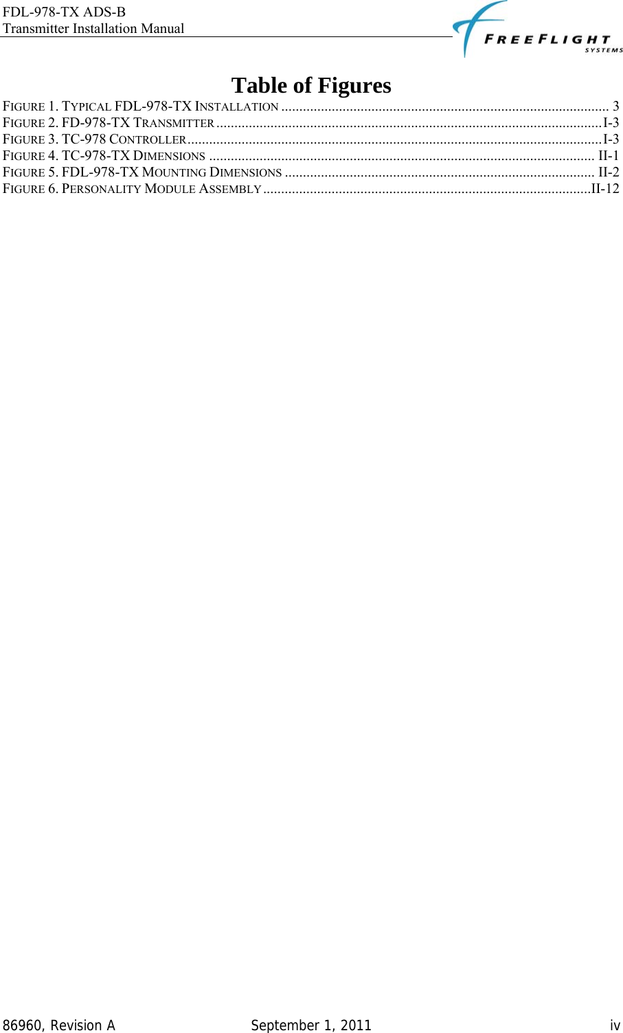 FDL-978-TX ADS-B Transmitter Installation Manual   86960, Revision A  September 1, 2011   iv Table of Figures FIGURE 1. TYPICAL FDL-978-TX INSTALLATION ........................................................................................... 3 FIGURE 2. FD-978-TX TRANSMITTER ...........................................................................................................I-3 FIGURE 3. TC-978 CONTROLLER...................................................................................................................I-3 FIGURE 4. TC-978-TX DIMENSIONS ........................................................................................................... II-1 FIGURE 5. FDL-978-TX MOUNTING DIMENSIONS ...................................................................................... II-2 FIGURE 6. PERSONALITY MODULE ASSEMBLY ...........................................................................................II-12  