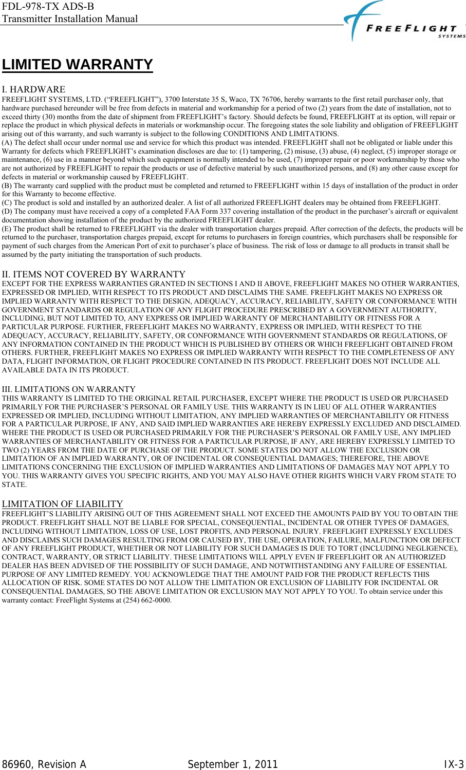 FDL-978-TX ADS-B Transmitter Installation Manual   86960, Revision A  September 1, 2011   IX-3 LIMITED WARRANTY  I. HARDWARE  FREEFLIGHT SYSTEMS, LTD. (“FREEFLIGHT”), 3700 Interstate 35 S, Waco, TX 76706, hereby warrants to the first retail purchaser only, that hardware purchased hereunder will be free from defects in material and workmanship for a period of two (2) years from the date of installation, not to exceed thirty (30) months from the date of shipment from FREEFLIGHT’s factory. Should defects be found, FREEFLIGHT at its option, will repair or replace the product in which physical defects in materials or workmanship occur. The foregoing states the sole liability and obligation of FREEFLIGHT arising out of this warranty, and such warranty is subject to the following CONDITIONS AND LIMITATIONS.  (A) The defect shall occur under normal use and service for which this product was intended. FREEFLIGHT shall not be obligated or liable under this Warranty for defects which FREEFLIGHT’s examination discloses are due to: (1) tampering, (2) misuse, (3) abuse, (4) neglect, (5) improper storage or maintenance, (6) use in a manner beyond which such equipment is normally intended to be used, (7) improper repair or poor workmanship by those who are not authorized by FREEFLIGHT to repair the products or use of defective material by such unauthorized persons, and (8) any other cause except for defects in material or workmanship caused by FREEFLIGHT.  (B) The warranty card supplied with the product must be completed and returned to FREEFLIGHT within 15 days of installation of the product in order for this Warranty to become effective.  (C) The product is sold and installed by an authorized dealer. A list of all authorized FREEFLIGHT dealers may be obtained from FREEFLIGHT.  (D) The company must have received a copy of a completed FAA Form 337 covering installation of the product in the purchaser’s aircraft or equivalent documentation showing installation of the product by the authorized FREEFLIGHT dealer.  (E) The product shall be returned to FREEFLIGHT via the dealer with transportation charges prepaid. After correction of the defects, the products will be returned to the purchaser, transportation charges prepaid, except for returns to purchasers in foreign countries, which purchasers shall be responsible for payment of such charges from the American Port of exit to purchaser’s place of business. The risk of loss or damage to all products in transit shall be assumed by the party initiating the transportation of such products.   II. ITEMS NOT COVERED BY WARRANTY  EXCEPT FOR THE EXPRESS WARRANTIES GRANTED IN SECTIONS I AND II ABOVE, FREEFLIGHT MAKES NO OTHER WARRANTIES, EXPRESSED OR IMPLIED, WITH RESPECT TO ITS PRODUCT AND DISCLAIMS THE SAME. FREEFLIGHT MAKES NO EXPRESS OR IMPLIED WARRANTY WITH RESPECT TO THE DESIGN, ADEQUACY, ACCURACY, RELIABILITY, SAFETY OR CONFORMANCE WITH GOVERNMENT STANDARDS OR REGULATION OF ANY FLIGHT PROCEDURE PRESCRIBED BY A GOVERNMENT AUTHORITY, INCLUDING, BUT NOT LIMITED TO, ANY EXPRESS OR IMPLIED WARRANTY OF MERCHANTABILITY OR FITNESS FOR A PARTICULAR PURPOSE. FURTHER, FREEFLIGHT MAKES NO WARRANTY, EXPRESS OR IMPLIED, WITH RESPECT TO THE ADEQUACY, ACCURACY, RELIABILITY, SAFETY, OR CONFORMANCE WITH GOVERNMENT STANDARDS OR REGULATIONS, OF ANY INFORMATION CONTAINED IN THE PRODUCT WHICH IS PUBLISHED BY OTHERS OR WHICH FREEFLIGHT OBTAINED FROM OTHERS. FURTHER, FREEFLIGHT MAKES NO EXPRESS OR IMPLIED WARRANTY WITH RESPECT TO THE COMPLETENESS OF ANY DATA, FLIGHT INFORMATION, OR FLIGHT PROCEDURE CONTAINED IN ITS PRODUCT. FREEFLIGHT DOES NOT INCLUDE ALL AVAILABLE DATA IN ITS PRODUCT.   III. LIMITATIONS ON WARRANTY  THIS WARRANTY IS LIMITED TO THE ORIGINAL RETAIL PURCHASER, EXCEPT WHERE THE PRODUCT IS USED OR PURCHASED PRIMARILY FOR THE PURCHASER’S PERSONAL OR FAMILY USE. THIS WARRANTY IS IN LIEU OF ALL OTHER WARRANTIES EXPRESSED OR IMPLIED, INCLUDING WITHOUT LIMITATION, ANY IMPLIED WARRANTIES OF MERCHANTABILITY OR FITNESS FOR A PARTICULAR PURPOSE, IF ANY, AND SAID IMPLIED WARRANTIES ARE HEREBY EXPRESSLY EXCLUDED AND DISCLAIMED. WHERE THE PRODUCT IS USED OR PURCHASED PRIMARILY FOR THE PURCHASER’S PERSONAL OR FAMILY USE, ANY IMPLIED WARRANTIES OF MERCHANTABILITY OR FITNESS FOR A PARTICULAR PURPOSE, IF ANY, ARE HEREBY EXPRESSLY LIMITED TO TWO (2) YEARS FROM THE DATE OF PURCHASE OF THE PRODUCT. SOME STATES DO NOT ALLOW THE EXCLUSION OR LIMITATION OF AN IMPLIED WARRANTY, OR OF INCIDENTAL OR CONSEQUENTIAL DAMAGES; THEREFORE, THE ABOVE LIMITATIONS CONCERNING THE EXCLUSION OF IMPLIED WARRANTIES AND LIMITATIONS OF DAMAGES MAY NOT APPLY TO YOU. THIS WARRANTY GIVES YOU SPECIFIC RIGHTS, AND YOU MAY ALSO HAVE OTHER RIGHTS WHICH VARY FROM STATE TO STATE.   LIMITATION OF LIABILITY  FREEFLIGHT’S LIABILITY ARISING OUT OF THIS AGREEMENT SHALL NOT EXCEED THE AMOUNTS PAID BY YOU TO OBTAIN THE PRODUCT. FREEFLIGHT SHALL NOT BE LIABLE FOR SPECIAL, CONSEQUENTIAL, INCIDENTAL OR OTHER TYPES OF DAMAGES, INCLUDING WITHOUT LIMITATION, LOSS OF USE, LOST PROFITS, AND PERSONAL INJURY. FREEFLIGHT EXPRESSLY EXCLUDES AND DISCLAIMS SUCH DAMAGES RESULTING FROM OR CAUSED BY, THE USE, OPERATION, FAILURE, MALFUNCTION OR DEFECT OF ANY FREEFLIGHT PRODUCT, WHETHER OR NOT LIABILITY FOR SUCH DAMAGES IS DUE TO TORT (INCLUDING NEGLIGENCE), CONTRACT, WARRANTY, OR STRICT LIABILITY. THESE LIMITATIONS WILL APPLY EVEN IF FREEFLIGHT OR AN AUTHORIZED DEALER HAS BEEN ADVISED OF THE POSSIBILITY OF SUCH DAMAGE, AND NOTWITHSTANDING ANY FAILURE OF ESSENTIAL PURPOSE OF ANY LIMITED REMEDY. YOU ACKNOWLEDGE THAT THE AMOUNT PAID FOR THE PRODUCT REFLECTS THIS ALLOCATION OF RISK. SOME STATES DO NOT ALLOW THE LIMITATION OR EXCLUSION OF LIABILITY FOR INCIDENTAL OR CONSEQUENTIAL DAMAGES, SO THE ABOVE LIMITATION OR EXCLUSION MAY NOT APPLY TO YOU. To obtain service under this warranty contact: FreeFlight Systems at (254) 662-0000.   