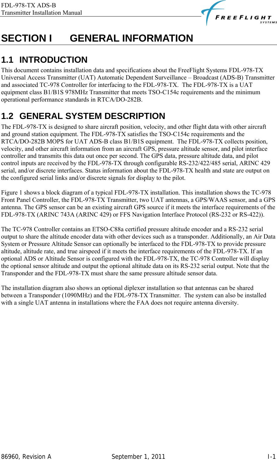 FDL-978-TX ADS-B Transmitter Installation Manual   86960, Revision A  September 1, 2011   I-1SECTION I    GENERAL INFORMATION 1.1 INTRODUCTION This document contains installation data and specifications about the FreeFlight Systems FDL-978-TX Universal Access Transmitter (UAT) Automatic Dependent Surveillance – Broadcast (ADS-B) Transmitter and associated TC-978 Controller for interfacing to the FDL-978-TX.  The FDL-978-TX is a UAT equipment class B1/B1S 978MHz Transmitter that meets TSO-C154c requirements and the minimum operational performance standards in RTCA/DO-282B. 1.2  GENERAL SYSTEM DESCRIPTION The FDL-978-TX is designed to share aircraft position, velocity, and other flight data with other aircraft and ground station equipment. The FDL-978-TX satisfies the TSO-C154c requirements and the RTCA/DO-282B MOPS for UAT ADS-B class B1/B1S equipment.  The FDL-978-TX collects position, velocity, and other aircraft information from an aircraft GPS, pressure altitude sensor, and pilot interface controller and transmits this data out once per second. The GPS data, pressure altitude data, and pilot control inputs are received by the FDL-978-TX through configurable RS-232/422/485 serial, ARINC 429 serial, and/or discrete interfaces. Status information about the FDL-978-TX health and state are output on the configured serial links and/or discrete signals for display to the pilot.   Figure 1 shows a block diagram of a typical FDL-978-TX installation. This installation shows the TC-978 Front Panel Controller, the FDL-978-TX Transmitter, two UAT antennas, a GPS/WAAS sensor, and a GPS antenna. The GPS sensor can be an existing aircraft GPS source if it meets the interface requirements of the FDL-978-TX (ARINC 743A (ARINC 429) or FFS Navigation Interface Protocol (RS-232 or RS-422)).  The TC-978 Controller contains an ETSO-C88a certified pressure altitude encoder and a RS-232 serial output to share the altitude encoder data with other devices such as a transponder. Additionally, an Air Data System or Pressure Altitude Sensor can optionally be interfaced to the FDL-978-TX to provide pressure altitude, altitude rate, and true airspeed if it meets the interface requirements of the FDL-978-TX. If an optional ADS or Altitude Sensor is configured with the FDL-978-TX, the TC-978 Controller will display the optional sensor altitude and output the optional altitude data on its RS-232 serial output. Note that the Transponder and the FDL-978-TX must share the same pressure altitude sensor data.  The installation diagram also shows an optional diplexer installation so that antennas can be shared between a Transponder (1090MHz) and the FDL-978-TX Transmitter.  The system can also be installed with a single UAT antenna in installations where the FAA does not require antenna diversity. 