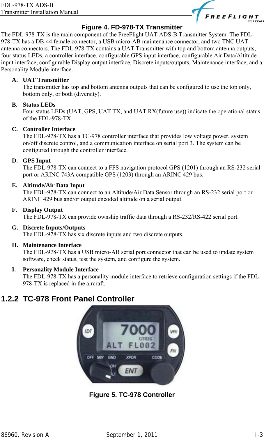 FDL-978-TX ADS-B Transmitter Installation Manual   86960, Revision A  September 1, 2011   I-3Figure 4. FD-978-TX Transmitter The FDL-978-TX is the main component of the FreeFlight UAT ADS-B Transmitter System. The FDL-978-TX has a DB-44 female connector, a USB micro-AB maintenance connector, and two TNC UAT antenna connectors. The FDL-978-TX contains a UAT Transmitter with top and bottom antenna outputs, four status LEDs, a controller interface, configurable GPS input interface, configurable Air Data/Altitude input interface, configurable Display output interface, Discrete inputs/outputs, Maintenance interface, and a Personality Module interface.  A. UAT Transmitter The transmitter has top and bottom antenna outputs that can be configured to use the top only, bottom only, or both (diversity). B. Status LEDs Four status LEDs (UAT, GPS, UAT TX, and UAT RX(future use)) indicate the operational status of the FDL-978-TX. C. Controller Interface The FDL-978-TX has a TC-978 controller interface that provides low voltage power, system on/off discrete control, and a communication interface on serial port 3. The system can be configured through the controller interface. D. GPS Input The FDL-978-TX can connect to a FFS navigation protocol GPS (1201) through an RS-232 serial port or ARINC 743A compatible GPS (1203) through an ARINC 429 bus.  E. Altitude/Air Data Input The FDL-978-TX can connect to an Altitude/Air Data Sensor through an RS-232 serial port or ARINC 429 bus and/or output encoded altitude on a serial output. F. Display Output The FDL-978-TX can provide ownship traffic data through a RS-232/RS-422 serial port. G. Discrete Inputs/Outputs The FDL-978-TX has six discrete inputs and two discrete outputs. H. Maintenance Interface The FDL-978-TX has a USB micro-AB serial port connector that can be used to update system software, check status, test the system, and configure the system. I. Personality Module Interface The FDL-978-TX has a personality module interface to retrieve configuration settings if the FDL-978-TX is replaced in the aircraft. 1.2.2  TC-978 Front Panel Controller  Figure 5. TC-978 Controller  