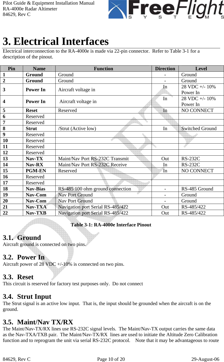 Pilot Guide &amp; Equipment Installation Manual RA-4000e Radar Altimeter 84629, Rev C   84629, Rev C  Page 10 of 20  29-August-06  3. Electrical Interfaces Electrical interconnection to the RA-4000e is made via 22-pin connector.  Refer to Table 3-1 for a description of the pinout.  Pin  Name  Function  Direction  Level 1 Ground Ground - Ground 2 Ground Ground - Ground 3 Power In Aircraft voltage in  In  28 VDC +/- 10% Power In 4 Power In  Aircraft voltage in  In  28 VDC +/- 10% Power In 5 Reset Reserved In NO CONNECT 6  Reserved      7  Reserved      8 Strut /Strut (Active low)  In  Switched Ground 9  Reserved      10  Reserved      11  Reserved      12  Reserved      13 Nav-TX Maint/Nav Port RS-232C Transmit  Out  RS-232C 14 Nav-RX Maint/Nav Port RS-232C Receive  In  RS-232C 15 PGM-EN Reserved In NO CONNECT 16  Reserved      17  Reserved      18 Nav-Bias RS-485 100 ohm ground connection  -  RS-485 Ground 19 Nav-Com Nav Port Ground  -  Ground 20 Nav-Com Nav Port Ground  -  Ground 21 Nav-TXA Navigation port Serial RS-485/422  Out  RS-485/422 22 Nav-TXB Navigation port Serial RS-485/422  Out  RS-485/422  Table 3-1: RA-4000e Interface Pinout  3.1. Ground Aircraft ground is connected on two pins.  3.2. Power In Aircraft power of 28 VDC +/-10% is connected on two pins.  3.3. Reset This circuit is reserved for factory test purposes only.  Do not connect  3.4. Strut Input The Strut signal is an active low input.  That is, the input should be grounded when the aircraft is on the ground.   3.5. Maint/Nav TX/RX The Maint/Nav-TX/RX lines use RS-232C signal levels.  The Maint/Nav-TX output carries the same data as the Nav-TXA/TXB pair.  The Maint/Nav-TX/RX  lines are used to initiate the Altitude Zero Calibration function and to reprogram the unit via serial RS-232C protocol.    Note that it may be advantageous to route 