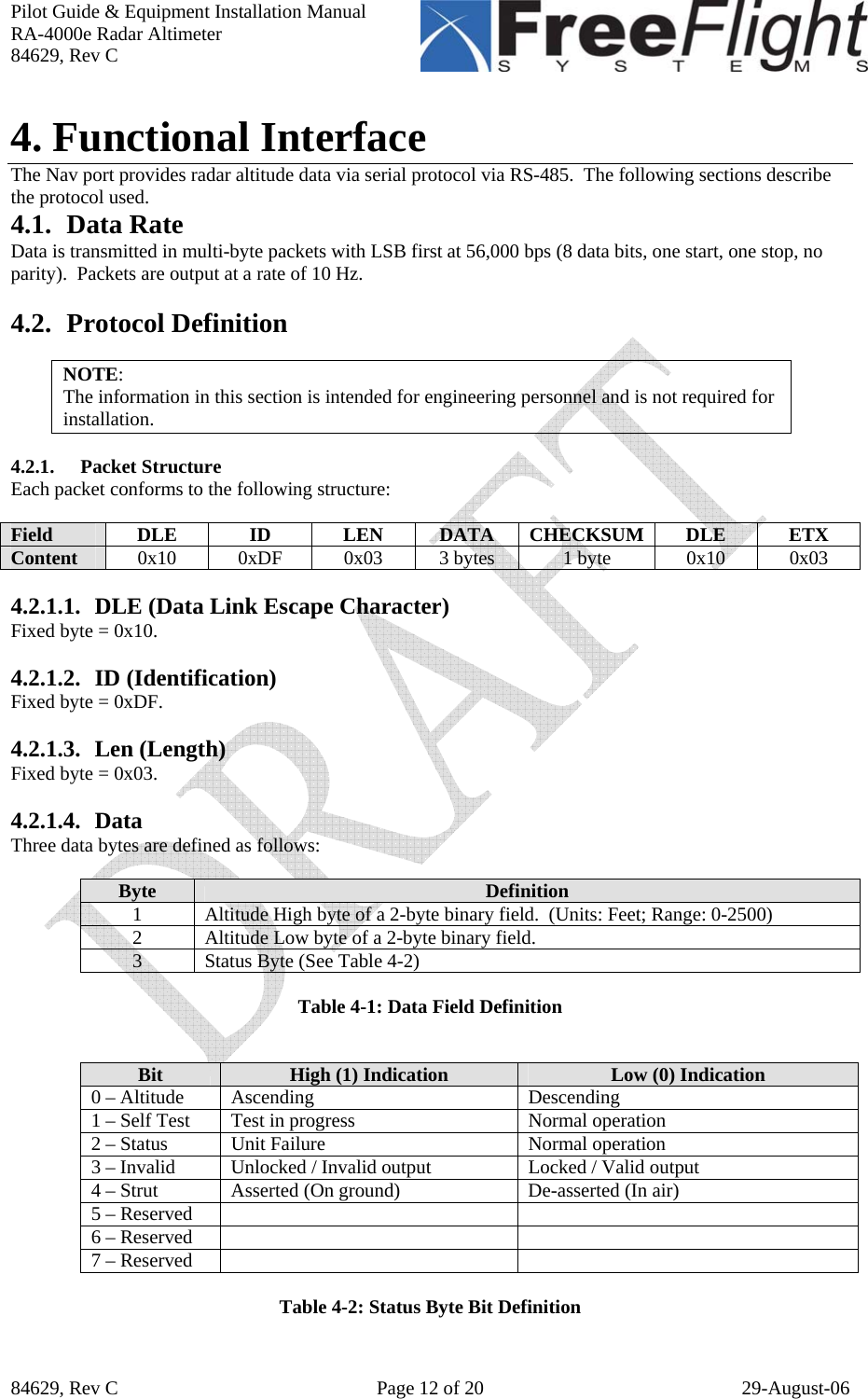 Pilot Guide &amp; Equipment Installation Manual RA-4000e Radar Altimeter 84629, Rev C   84629, Rev C  Page 12 of 20  29-August-06 4. Functional Interface The Nav port provides radar altitude data via serial protocol via RS-485.  The following sections describe the protocol used. 4.1. Data Rate Data is transmitted in multi-byte packets with LSB first at 56,000 bps (8 data bits, one start, one stop, no parity).  Packets are output at a rate of 10 Hz.  4.2. Protocol Definition  NOTE: The information in this section is intended for engineering personnel and is not required for installation.   4.2.1. Packet Structure Each packet conforms to the following structure:  Field  DLE ID LEN DATA CHECKSUM DLE ETX Content  0x10 0xDF 0x03 3 bytes  1 byte  0x10 0x03  4.2.1.1. DLE (Data Link Escape Character) Fixed byte = 0x10.  4.2.1.2. ID (Identification) Fixed byte = 0xDF.  4.2.1.3. Len (Length) Fixed byte = 0x03.  4.2.1.4. Data Three data bytes are defined as follows:  Byte  Definition 1  Altitude High byte of a 2-byte binary field.  (Units: Feet; Range: 0-2500) 2  Altitude Low byte of a 2-byte binary field. 3  Status Byte (See Table 4-2)  Table 4-1: Data Field Definition   Bit  High (1) Indication  Low (0) Indication 0 – Altitude  Ascending  Descending 1 – Self Test  Test in progress  Normal operation 2 – Status  Unit Failure  Normal operation 3 – Invalid  Unlocked / Invalid output  Locked / Valid output 4 – Strut  Asserted (On ground)  De-asserted (In air) 5 – Reserved     6 – Reserved     7 – Reserved      Table 4-2: Status Byte Bit Definition 