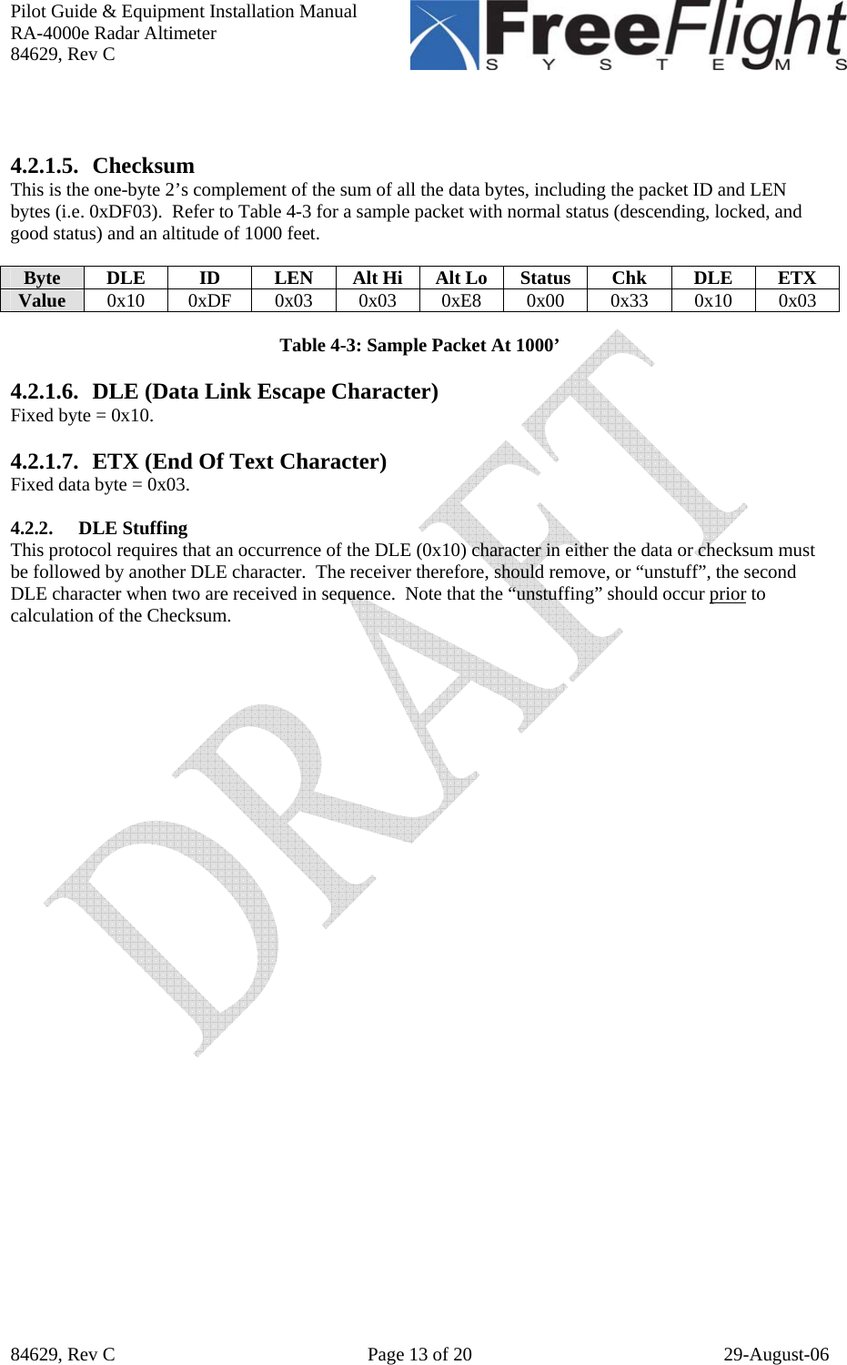 Pilot Guide &amp; Equipment Installation Manual RA-4000e Radar Altimeter 84629, Rev C   84629, Rev C  Page 13 of 20  29-August-06   4.2.1.5. Checksum This is the one-byte 2’s complement of the sum of all the data bytes, including the packet ID and LEN bytes (i.e. 0xDF03).  Refer to Table 4-3 for a sample packet with normal status (descending, locked, and good status) and an altitude of 1000 feet.  Byte DLE  ID  LEN Alt Hi Alt Lo Status Chk DLE ETX Value  0x10 0xDF 0x03 0x03 0xE8 0x00 0x33 0x10 0x03  Table 4-3: Sample Packet At 1000’  4.2.1.6. DLE (Data Link Escape Character) Fixed byte = 0x10.  4.2.1.7. ETX (End Of Text Character) Fixed data byte = 0x03.  4.2.2. DLE Stuffing This protocol requires that an occurrence of the DLE (0x10) character in either the data or checksum must be followed by another DLE character.  The receiver therefore, should remove, or “unstuff”, the second DLE character when two are received in sequence.  Note that the “unstuffing” should occur prior to calculation of the Checksum.     