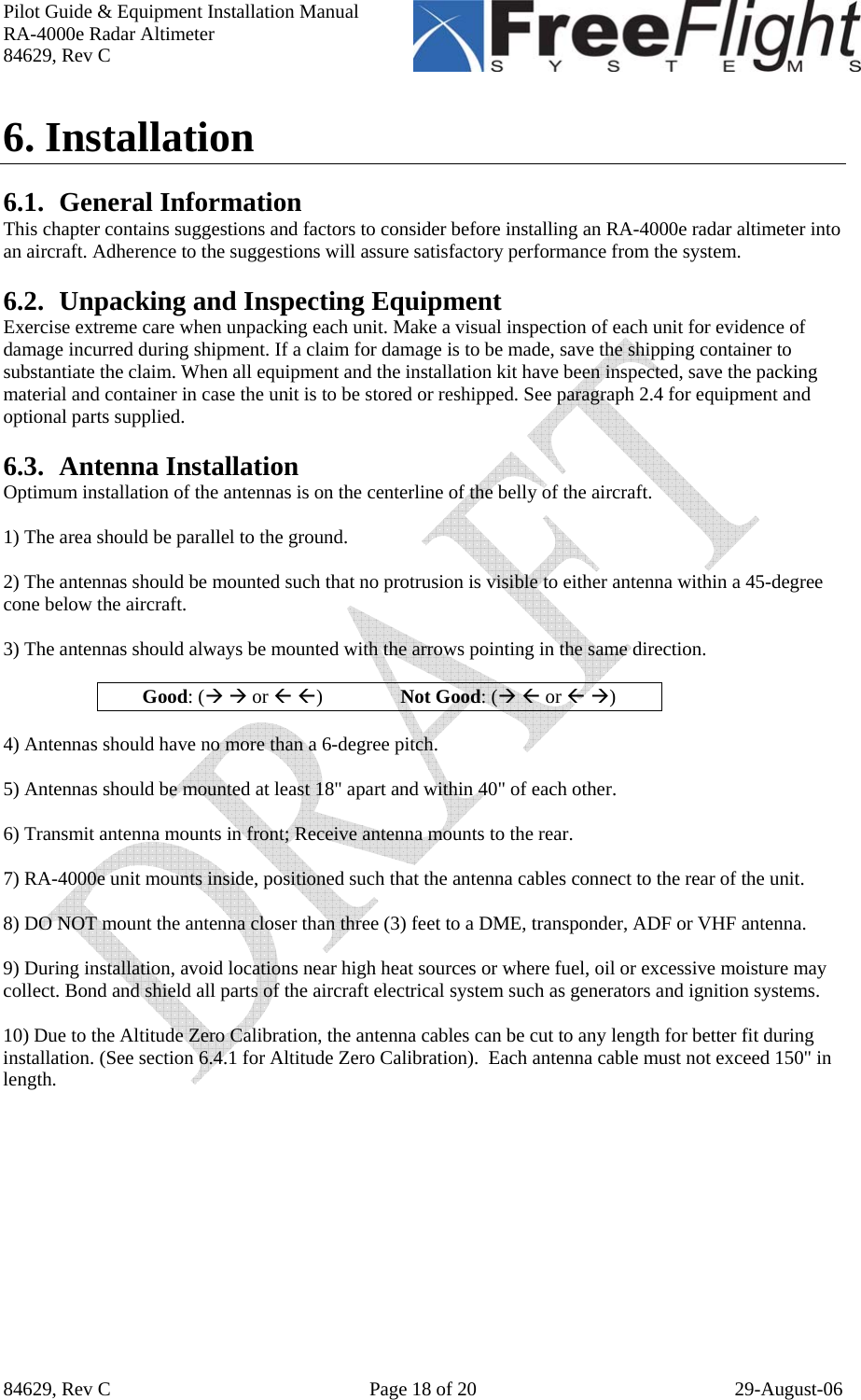 Pilot Guide &amp; Equipment Installation Manual RA-4000e Radar Altimeter 84629, Rev C   84629, Rev C  Page 18 of 20  29-August-06 6. Installation   6.1. General Information This chapter contains suggestions and factors to consider before installing an RA-4000e radar altimeter into an aircraft. Adherence to the suggestions will assure satisfactory performance from the system.  6.2. Unpacking and Inspecting Equipment Exercise extreme care when unpacking each unit. Make a visual inspection of each unit for evidence of damage incurred during shipment. If a claim for damage is to be made, save the shipping container to substantiate the claim. When all equipment and the installation kit have been inspected, save the packing material and container in case the unit is to be stored or reshipped. See paragraph 2.4 for equipment and optional parts supplied.  6.3. Antenna Installation Optimum installation of the antennas is on the centerline of the belly of the aircraft.    1) The area should be parallel to the ground.    2) The antennas should be mounted such that no protrusion is visible to either antenna within a 45-degree cone below the aircraft.  3) The antennas should always be mounted with the arrows pointing in the same direction.   Good: (Æ Æ or Å Å)                Not Good: (Æ Å or Å Æ)  4) Antennas should have no more than a 6-degree pitch.   5) Antennas should be mounted at least 18&quot; apart and within 40&quot; of each other.  6) Transmit antenna mounts in front; Receive antenna mounts to the rear.   7) RA-4000e unit mounts inside, positioned such that the antenna cables connect to the rear of the unit.   8) DO NOT mount the antenna closer than three (3) feet to a DME, transponder, ADF or VHF antenna.  9) During installation, avoid locations near high heat sources or where fuel, oil or excessive moisture may collect. Bond and shield all parts of the aircraft electrical system such as generators and ignition systems.  10) Due to the Altitude Zero Calibration, the antenna cables can be cut to any length for better fit during installation. (See section 6.4.1 for Altitude Zero Calibration).  Each antenna cable must not exceed 150&quot; in length.  