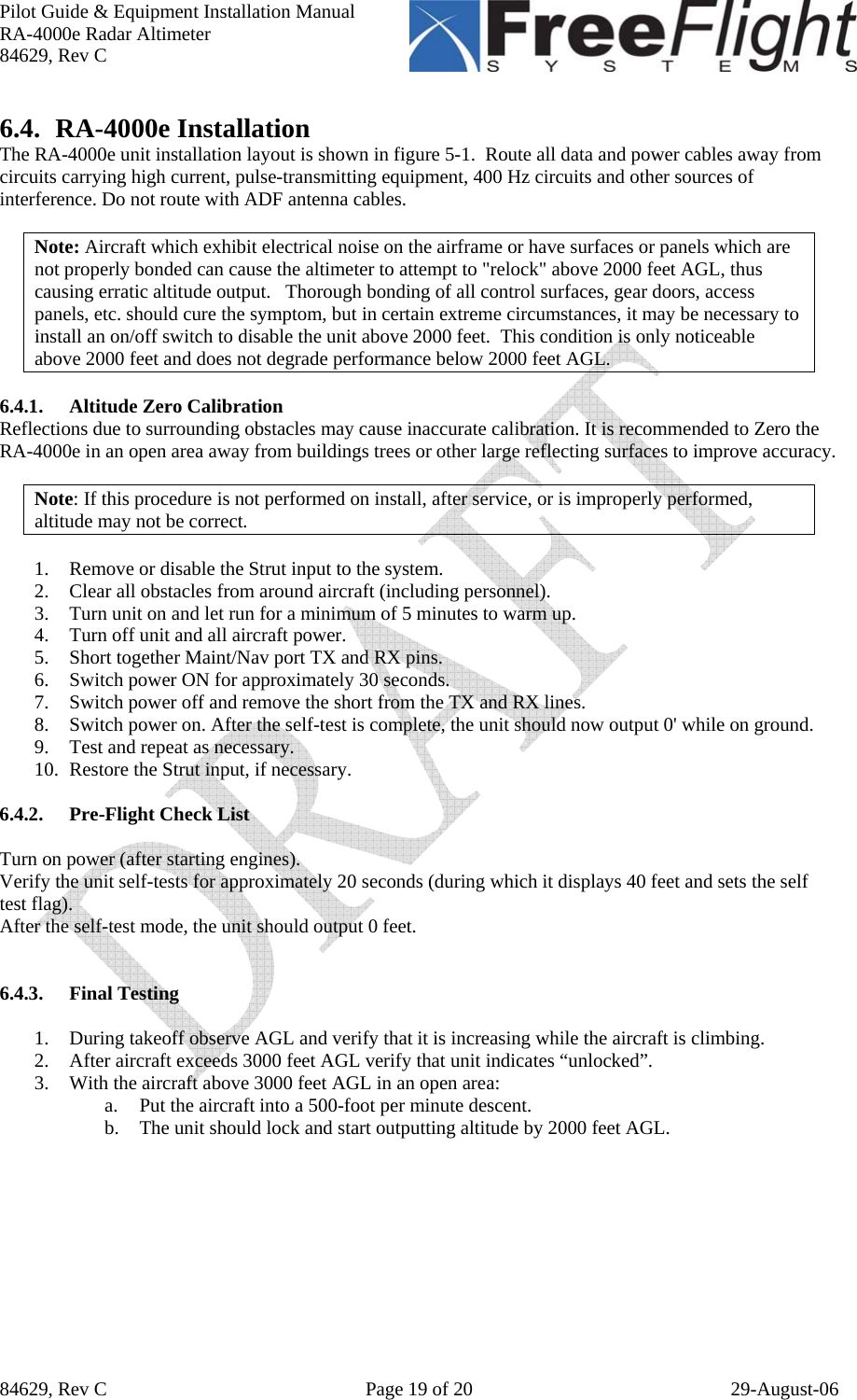 Pilot Guide &amp; Equipment Installation Manual RA-4000e Radar Altimeter 84629, Rev C   84629, Rev C  Page 19 of 20  29-August-06 6.4. RA-4000e Installation The RA-4000e unit installation layout is shown in figure 5-1.  Route all data and power cables away from circuits carrying high current, pulse-transmitting equipment, 400 Hz circuits and other sources of interference. Do not route with ADF antenna cables.     Note: Aircraft which exhibit electrical noise on the airframe or have surfaces or panels which are not properly bonded can cause the altimeter to attempt to &quot;relock&quot; above 2000 feet AGL, thus causing erratic altitude output.   Thorough bonding of all control surfaces, gear doors, access panels, etc. should cure the symptom, but in certain extreme circumstances, it may be necessary to install an on/off switch to disable the unit above 2000 feet.  This condition is only noticeable above 2000 feet and does not degrade performance below 2000 feet AGL.  6.4.1. Altitude Zero Calibration Reflections due to surrounding obstacles may cause inaccurate calibration. It is recommended to Zero the RA-4000e in an open area away from buildings trees or other large reflecting surfaces to improve accuracy.  Note: If this procedure is not performed on install, after service, or is improperly performed, altitude may not be correct.  1. Remove or disable the Strut input to the system. 2. Clear all obstacles from around aircraft (including personnel). 3. Turn unit on and let run for a minimum of 5 minutes to warm up. 4. Turn off unit and all aircraft power. 5. Short together Maint/Nav port TX and RX pins. 6. Switch power ON for approximately 30 seconds.  7. Switch power off and remove the short from the TX and RX lines. 8. Switch power on. After the self-test is complete, the unit should now output 0&apos; while on ground.  9. Test and repeat as necessary. 10. Restore the Strut input, if necessary.  6.4.2. Pre-Flight Check List  Turn on power (after starting engines). Verify the unit self-tests for approximately 20 seconds (during which it displays 40 feet and sets the self test flag). After the self-test mode, the unit should output 0 feet.   6.4.3. Final Testing  1. During takeoff observe AGL and verify that it is increasing while the aircraft is climbing. 2. After aircraft exceeds 3000 feet AGL verify that unit indicates “unlocked”.  3. With the aircraft above 3000 feet AGL in an open area: a. Put the aircraft into a 500-foot per minute descent. b. The unit should lock and start outputting altitude by 2000 feet AGL.   