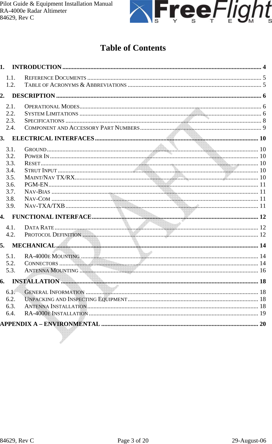 Pilot Guide &amp; Equipment Installation Manual RA-4000e Radar Altimeter 84629, Rev C   84629, Rev C  Page 3 of 20  29-August-06  Table of Contents  1. INTRODUCTION................................................................................................................................ 4 1.1. REFERENCE DOCUMENTS ................................................................................................................ 5 1.2. TABLE OF ACRONYMS &amp; ABBREVIATIONS ...................................................................................... 5 2. DESCRIPTION .................................................................................................................................... 6 2.1. OPERATIONAL MODES..................................................................................................................... 6 2.2. SYSTEM LIMITATIONS ..................................................................................................................... 6 2.3. SPECIFICATIONS .............................................................................................................................. 8 2.4. COMPONENT AND ACCESSORY PART NUMBERS.............................................................................. 9 3. ELECTRICAL INTERFACES......................................................................................................... 10 3.1. GROUND........................................................................................................................................ 10 3.2. POWER IN...................................................................................................................................... 10 3.3. RESET............................................................................................................................................ 10 3.4. STRUT INPUT ................................................................................................................................. 10 3.5. MAINT/NAV TX/RX...................................................................................................................... 10 3.6. PGM-EN....................................................................................................................................... 11 3.7. NAV-BIAS ..................................................................................................................................... 11 3.8. NAV-COM ..................................................................................................................................... 11 3.9. NAV-TXA/TXB............................................................................................................................ 11 4. FUNCTIONAL INTERFACE........................................................................................................... 12 4.1. DATA RATE................................................................................................................................... 12 4.2. PROTOCOL DEFINITION ................................................................................................................. 12 5. MECHANICAL.................................................................................................................................. 14 5.1. RA-4000E MOUNTING .................................................................................................................. 14 5.2. CONNECTORS ................................................................................................................................14 5.3. ANTENNA MOUNTING ................................................................................................................... 16 6. INSTALLATION ............................................................................................................................... 18 6.1. GENERAL INFORMATION ............................................................................................................... 18 6.2. UNPACKING AND INSPECTING EQUIPMENT.................................................................................... 18 6.3. ANTENNA INSTALLATION.............................................................................................................. 18 6.4. RA-4000E INSTALLATION ............................................................................................................. 19 APPENDIX A – ENVIRONMENTAL ..................................................................................................... 20      