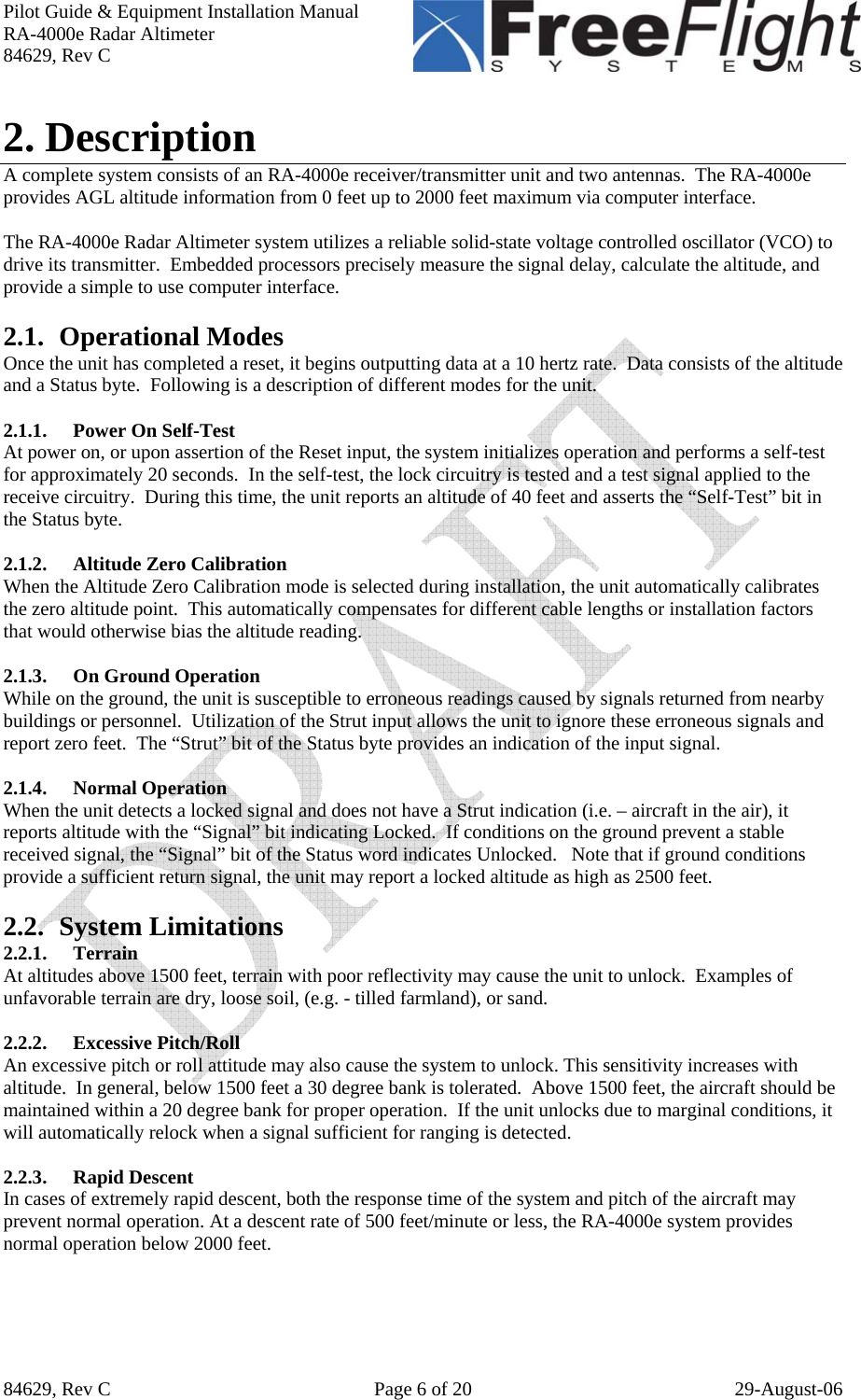 Pilot Guide &amp; Equipment Installation Manual RA-4000e Radar Altimeter 84629, Rev C   84629, Rev C  Page 6 of 20  29-August-06 2. Description A complete system consists of an RA-4000e receiver/transmitter unit and two antennas.  The RA-4000e provides AGL altitude information from 0 feet up to 2000 feet maximum via computer interface.  The RA-4000e Radar Altimeter system utilizes a reliable solid-state voltage controlled oscillator (VCO) to drive its transmitter.  Embedded processors precisely measure the signal delay, calculate the altitude, and provide a simple to use computer interface.  2.1. Operational Modes Once the unit has completed a reset, it begins outputting data at a 10 hertz rate.  Data consists of the altitude and a Status byte.  Following is a description of different modes for the unit.  2.1.1. Power On Self-Test At power on, or upon assertion of the Reset input, the system initializes operation and performs a self-test for approximately 20 seconds.  In the self-test, the lock circuitry is tested and a test signal applied to the receive circuitry.  During this time, the unit reports an altitude of 40 feet and asserts the “Self-Test” bit in the Status byte.  2.1.2. Altitude Zero Calibration When the Altitude Zero Calibration mode is selected during installation, the unit automatically calibrates the zero altitude point.  This automatically compensates for different cable lengths or installation factors that would otherwise bias the altitude reading.  2.1.3. On Ground Operation While on the ground, the unit is susceptible to erroneous readings caused by signals returned from nearby buildings or personnel.  Utilization of the Strut input allows the unit to ignore these erroneous signals and report zero feet.  The “Strut” bit of the Status byte provides an indication of the input signal.   2.1.4. Normal Operation When the unit detects a locked signal and does not have a Strut indication (i.e. – aircraft in the air), it reports altitude with the “Signal” bit indicating Locked.  If conditions on the ground prevent a stable received signal, the “Signal” bit of the Status word indicates Unlocked.   Note that if ground conditions provide a sufficient return signal, the unit may report a locked altitude as high as 2500 feet.  2.2. System Limitations 2.2.1. Terrain At altitudes above 1500 feet, terrain with poor reflectivity may cause the unit to unlock.  Examples of unfavorable terrain are dry, loose soil, (e.g. - tilled farmland), or sand.  2.2.2. Excessive Pitch/Roll An excessive pitch or roll attitude may also cause the system to unlock. This sensitivity increases with altitude.  In general, below 1500 feet a 30 degree bank is tolerated.  Above 1500 feet, the aircraft should be maintained within a 20 degree bank for proper operation.  If the unit unlocks due to marginal conditions, it will automatically relock when a signal sufficient for ranging is detected.  2.2.3. Rapid Descent In cases of extremely rapid descent, both the response time of the system and pitch of the aircraft may prevent normal operation. At a descent rate of 500 feet/minute or less, the RA-4000e system provides normal operation below 2000 feet.  