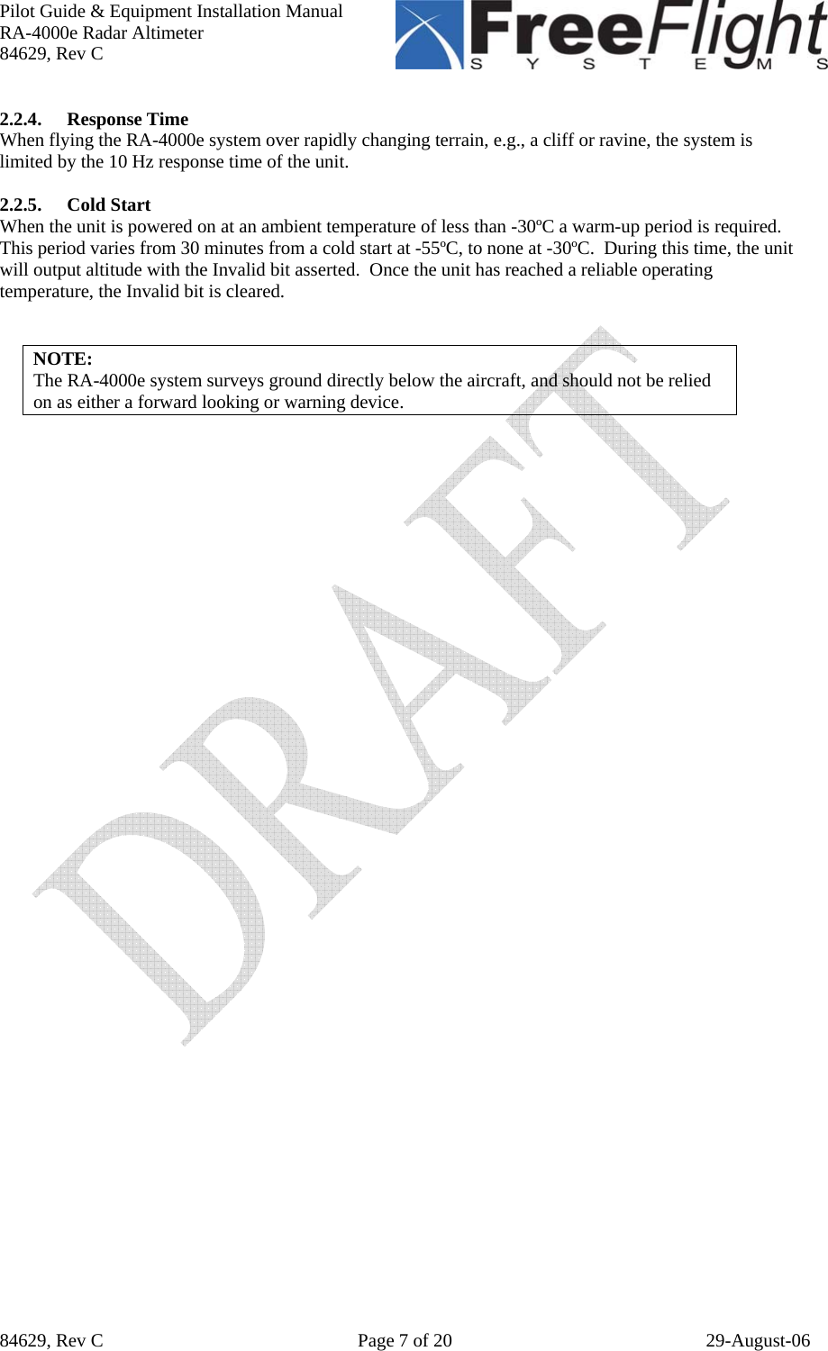 Pilot Guide &amp; Equipment Installation Manual RA-4000e Radar Altimeter 84629, Rev C   84629, Rev C  Page 7 of 20  29-August-06 2.2.4. Response Time When flying the RA-4000e system over rapidly changing terrain, e.g., a cliff or ravine, the system is limited by the 10 Hz response time of the unit.   2.2.5. Cold Start When the unit is powered on at an ambient temperature of less than -30ºC a warm-up period is required.  This period varies from 30 minutes from a cold start at -55ºC, to none at -30ºC.  During this time, the unit will output altitude with the Invalid bit asserted.  Once the unit has reached a reliable operating temperature, the Invalid bit is cleared.   NOTE: The RA-4000e system surveys ground directly below the aircraft, and should not be relied on as either a forward looking or warning device. 