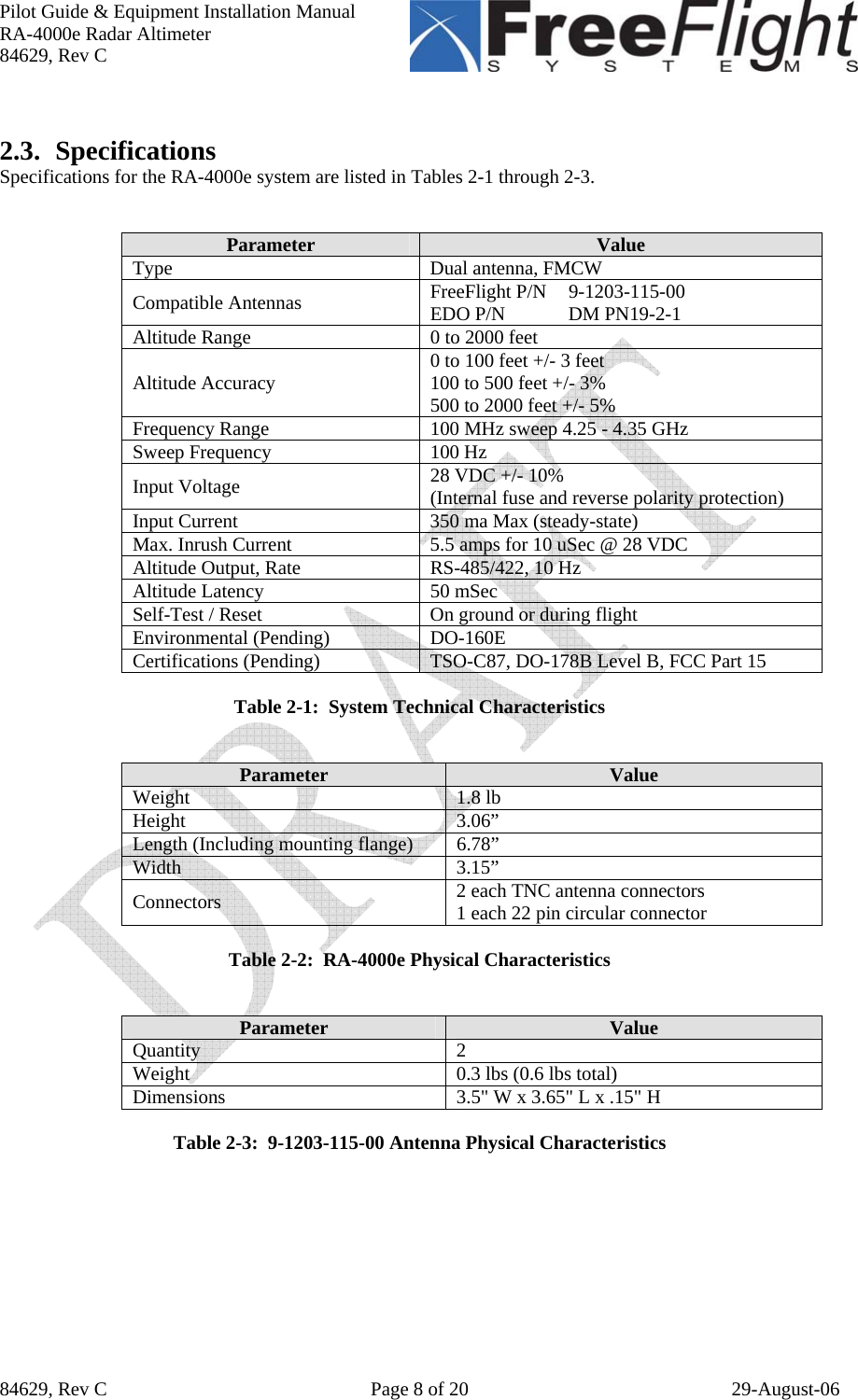 Pilot Guide &amp; Equipment Installation Manual RA-4000e Radar Altimeter 84629, Rev C   84629, Rev C  Page 8 of 20  29-August-06  2.3. Specifications Specifications for the RA-4000e system are listed in Tables 2-1 through 2-3.   Parameter  Value Type Dual antenna, FMCW Compatible Antennas  FreeFlight P/N   9-1203-115-00 EDO P/N   DM PN19-2-1 Altitude Range  0 to 2000 feet Altitude Accuracy  0 to 100 feet +/- 3 feet 100 to 500 feet +/- 3% 500 to 2000 feet +/- 5% Frequency Range  100 MHz sweep 4.25 - 4.35 GHz Sweep Frequency  100 Hz Input Voltage  28 VDC +/- 10% (Internal fuse and reverse polarity protection) Input Current  350 ma Max (steady-state) Max. Inrush Current  5.5 amps for 10 uSec @ 28 VDC Altitude Output, Rate  RS-485/422, 10 Hz Altitude Latency  50 mSec Self-Test / Reset  On ground or during flight Environmental (Pending)  DO-160E Certifications (Pending)  TSO-C87, DO-178B Level B, FCC Part 15  Table 2-1:  System Technical Characteristics   Parameter  Value Weight 1.8 lb Height 3.06” Length (Including mounting flange)  6.78” Width 3.15” Connectors  2 each TNC antenna connectors 1 each 22 pin circular connector  Table 2-2:  RA-4000e Physical Characteristics   Parameter  Value Quantity 2 Weight  0.3 lbs (0.6 lbs total) Dimensions  3.5&quot; W x 3.65&quot; L x .15&quot; H  Table 2-3:  9-1203-115-00 Antenna Physical Characteristics   