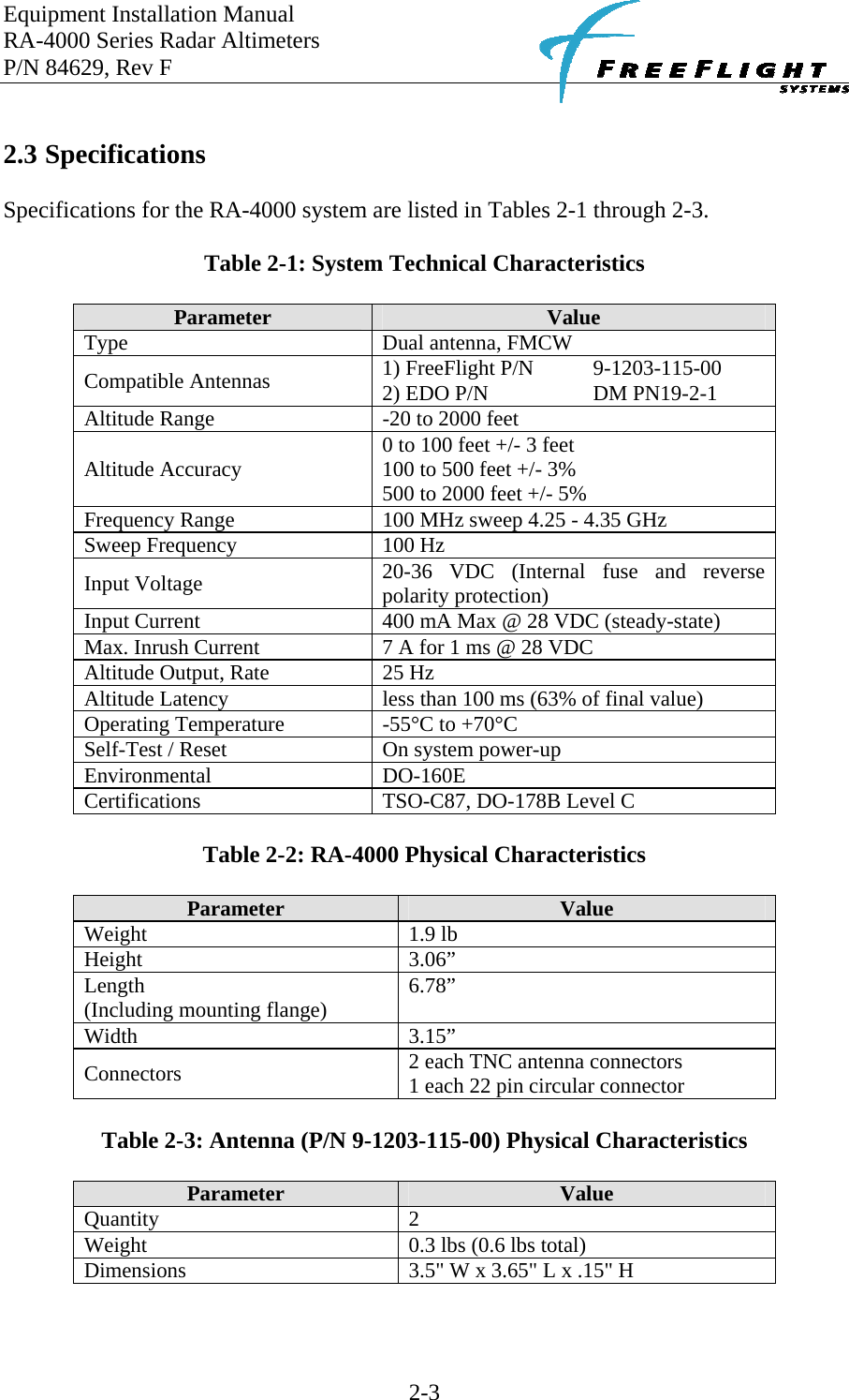 Equipment Installation Manual RA-4000 Series Radar Altimeters P/N 84629, Rev F    2-3  2.3 Specifications  Specifications for the RA-4000 system are listed in Tables 2-1 through 2-3.  Table 2-1: System Technical Characteristics  Parameter  Value Type  Dual antenna, FMCW Compatible Antennas  1) FreeFlight P/N   9-1203-115-00 2) EDO P/N      DM PN19-2-1 Altitude Range  -20 to 2000 feet Altitude Accuracy  0 to 100 feet +/- 3 feet 100 to 500 feet +/- 3% 500 to 2000 feet +/- 5% Frequency Range  100 MHz sweep 4.25 - 4.35 GHz Sweep Frequency  100 Hz Input Voltage  20-36 VDC (Internal fuse and reverse polarity protection) Input Current  400 mA Max @ 28 VDC (steady-state) Max. Inrush Current  7 A for 1 ms @ 28 VDC Altitude Output, Rate  25 Hz Altitude Latency  less than 100 ms (63% of final value) Operating Temperature  -55°C to +70°C Self-Test / Reset  On system power-up Environmental   DO-160E Certifications   TSO-C87, DO-178B Level C  Table 2-2: RA-4000 Physical Characteristics  Parameter  Value Weight 1.9 lb Height 3.06” Length (Including mounting flange)  6.78” Width 3.15” Connectors  2 each TNC antenna connectors 1 each 22 pin circular connector  Table 2-3: Antenna (P/N 9-1203-115-00) Physical Characteristics  Parameter  Value Quantity 2 Weight  0.3 lbs (0.6 lbs total) Dimensions  3.5&quot; W x 3.65&quot; L x .15&quot; H  