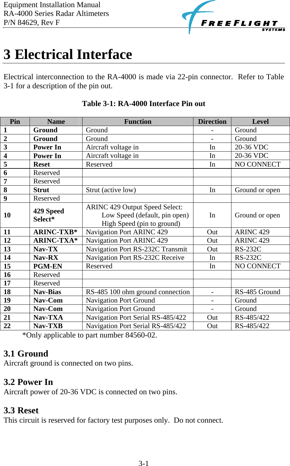 Equipment Installation Manual RA-4000 Series Radar Altimeters P/N 84629, Rev F    3-1  3 Electrical Interface  Electrical interconnection to the RA-4000 is made via 22-pin connector.  Refer to Table 3-1 for a description of the pin out.  Table 3-1: RA-4000 Interface Pin out  Pin  Name  Function  Direction  Level 1 Ground  Ground - Ground 2 Ground  Ground - Ground 3 Power In Aircraft voltage in  In  20-36 VDC 4 Power In Aircraft voltage in  In  20-36 VDC  5 Reset  Reserved In NO CONNECT 6  Reserved     7  Reserved     8 Strut  Strut (active low)  In  Ground or open 9  Reserved     10  429 Speed Select* ARINC 429 Output Speed Select: Low Speed (default, pin open) High Speed (pin to ground) In Ground or open 11 ARINC-TXB* Navigation Port ARINC 429 Out ARINC 429 12 ARINC-TXA* Navigation Port ARINC 429 Out ARINC 429 13 Nav-TX  Navigation Port RS-232C Transmit  Out  RS-232C 14 Nav-RX  Navigation Port RS-232C Receive  In  RS-232C 15 PGM-EN Reserved In NO CONNECT 16  Reserved     17  Reserved     18 Nav-Bias  RS-485 100 ohm ground connection -  RS-485 Ground 19 Nav-Com Navigation Port Ground  -  Ground 20 Nav-Com Navigation Port Ground  -  Ground 21 Nav-TXA Navigation Port Serial RS-485/422  Out  RS-485/422 22 Nav-TXB Navigation Port Serial RS-485/422  Out  RS-485/422 *Only applicable to part number 84560-02.  3.1 Ground Aircraft ground is connected on two pins.  3.2 Power In Aircraft power of 20-36 VDC is connected on two pins.  3.3 Reset This circuit is reserved for factory test purposes only.  Do not connect.  