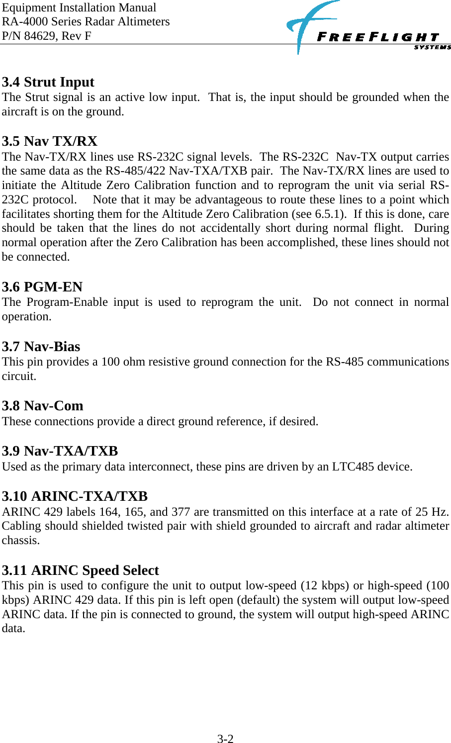 Equipment Installation Manual RA-4000 Series Radar Altimeters P/N 84629, Rev F    3-2  3.4 Strut Input The Strut signal is an active low input.  That is, the input should be grounded when the aircraft is on the ground.   3.5 Nav TX/RX The Nav-TX/RX lines use RS-232C signal levels.  The RS-232C  Nav-TX output carries the same data as the RS-485/422 Nav-TXA/TXB pair.  The Nav-TX/RX lines are used to initiate the Altitude Zero Calibration function and to reprogram the unit via serial RS-232C protocol.    Note that it may be advantageous to route these lines to a point which facilitates shorting them for the Altitude Zero Calibration (see 6.5.1).  If this is done, care should be taken that the lines do not accidentally short during normal flight.  During normal operation after the Zero Calibration has been accomplished, these lines should not be connected.  3.6 PGM-EN The Program-Enable input is used to reprogram the unit.  Do not connect in normal operation.  3.7 Nav-Bias This pin provides a 100 ohm resistive ground connection for the RS-485 communications circuit.  3.8 Nav-Com These connections provide a direct ground reference, if desired.  3.9 Nav-TXA/TXB Used as the primary data interconnect, these pins are driven by an LTC485 device.  3.10 ARINC-TXA/TXB ARINC 429 labels 164, 165, and 377 are transmitted on this interface at a rate of 25 Hz. Cabling should shielded twisted pair with shield grounded to aircraft and radar altimeter chassis.  3.11 ARINC Speed Select This pin is used to configure the unit to output low-speed (12 kbps) or high-speed (100 kbps) ARINC 429 data. If this pin is left open (default) the system will output low-speed ARINC data. If the pin is connected to ground, the system will output high-speed ARINC data.   