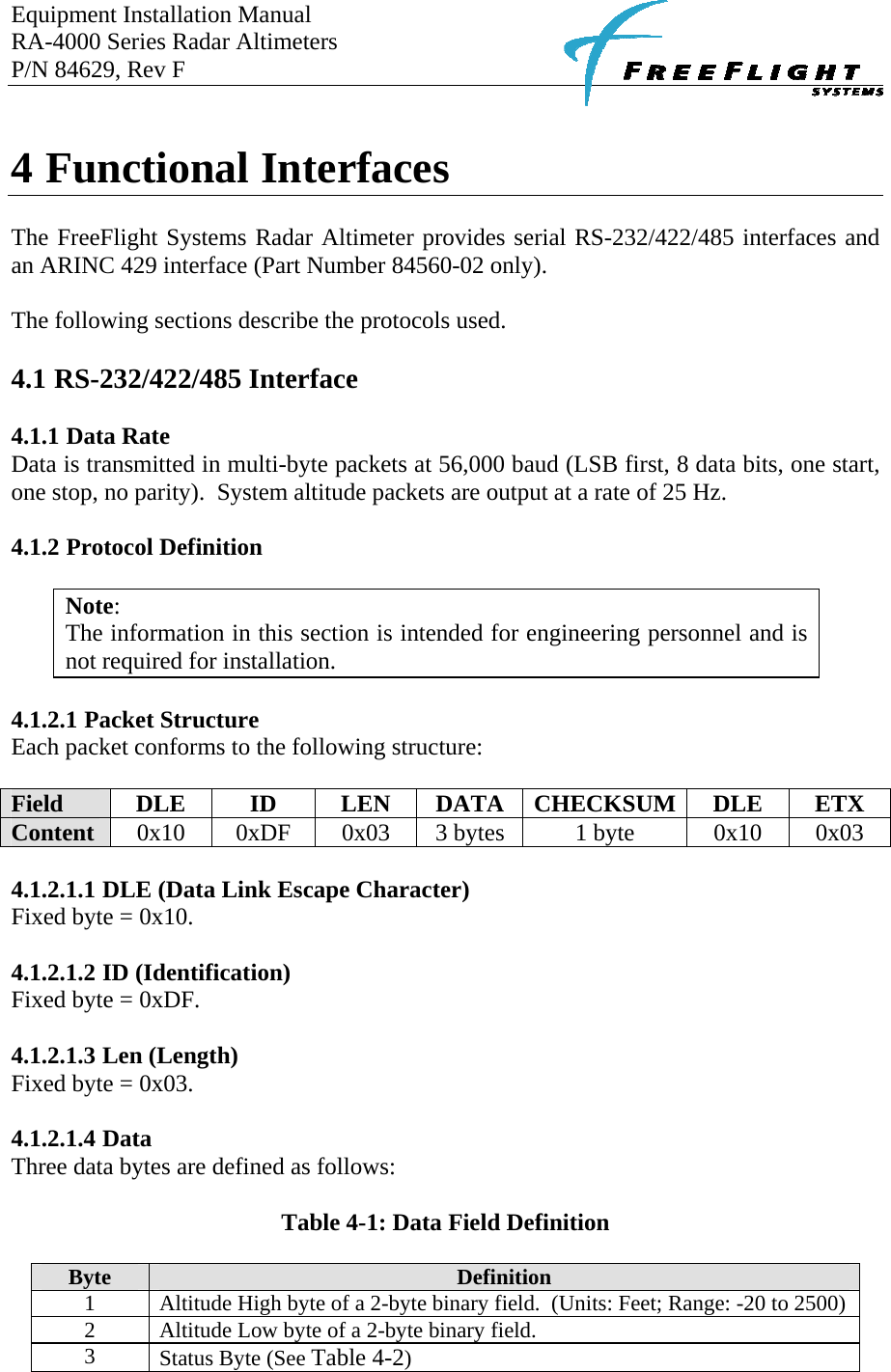 Equipment Installation Manual RA-4000 Series Radar Altimeters P/N 84629, Rev F      4 Functional Interfaces  The FreeFlight Systems Radar Altimeter provides serial RS-232/422/485 interfaces and an ARINC 429 interface (Part Number 84560-02 only).  The following sections describe the protocols used.  4.1 RS-232/422/485 Interface  4.1.1 Data Rate Data is transmitted in multi-byte packets at 56,000 baud (LSB first, 8 data bits, one start, one stop, no parity).  System altitude packets are output at a rate of 25 Hz.  4.1.2 Protocol Definition  Note: The information in this section is intended for engineering personnel and is not required for installation.   4.1.2.1 Packet Structure Each packet conforms to the following structure:  Field  DLE ID LEN DATA CHECKSUM DLE ETX Content  0x10  0xDF  0x03  3 bytes  1 byte  0x10  0x03  4.1.2.1.1 DLE (Data Link Escape Character) Fixed byte = 0x10.  4.1.2.1.2 ID (Identification) Fixed byte = 0xDF.  4.1.2.1.3 Len (Length) Fixed byte = 0x03.  4.1.2.1.4 Data Three data bytes are defined as follows:  Table 4-1: Data Field Definition  Byte  Definition 1  Altitude High byte of a 2-byte binary field.  (Units: Feet; Range: -20 to 2500) 2  Altitude Low byte of a 2-byte binary field. 3  Status Byte (See Table 4-2) 