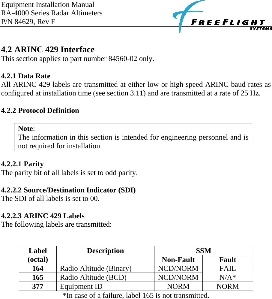 Equipment Installation Manual RA-4000 Series Radar Altimeters P/N 84629, Rev F      4.2 ARINC 429 Interface This section applies to part number 84560-02 only.  4.2.1 Data Rate All ARINC 429 labels are transmitted at either low or high speed ARINC baud rates as configured at installation time (see section 3.11) and are transmitted at a rate of 25 Hz.  4.2.2 Protocol Definition  Note: The information in this section is intended for engineering personnel and is not required for installation.   4.2.2.1 Parity The parity bit of all labels is set to odd parity.  4.2.2.2 Source/Destination Indicator (SDI) The SDI of all labels is set to 00.  4.2.2.3 ARINC 429 Labels The following labels are transmitted:   SSM Label (octal)  Description  Non-Fault  Fault 164  Radio Altitude (Binary)  NCD/NORM  FAIL 165  Radio Altitude (BCD)  NCD/NORM  N/A* 377  Equipment ID  NORM  NORM *In case of a failure, label 165 is not transmitted.   