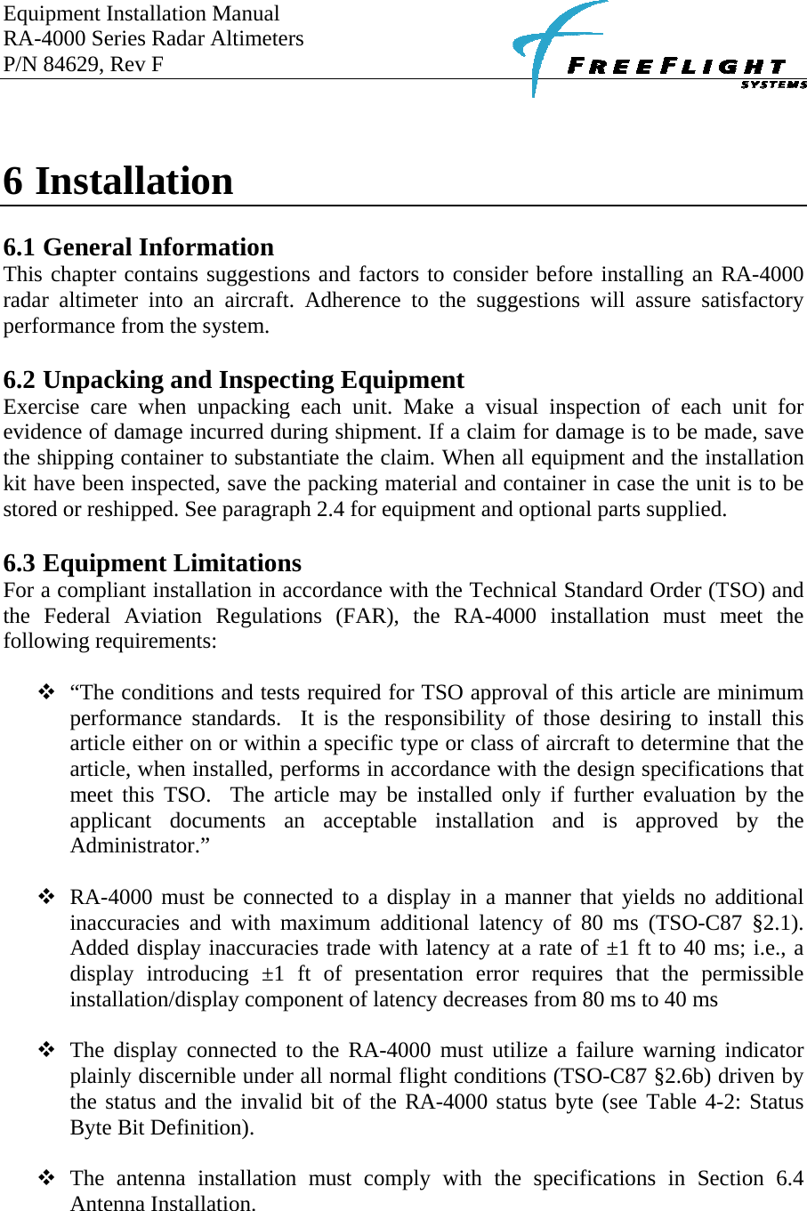 Equipment Installation Manual RA-4000 Series Radar Altimeters P/N 84629, Rev F       6 Installation   6.1 General Information This chapter contains suggestions and factors to consider before installing an RA-4000 radar altimeter into an aircraft. Adherence to the suggestions will assure satisfactory performance from the system.  6.2 Unpacking and Inspecting Equipment Exercise care when unpacking each unit. Make a visual inspection of each unit for evidence of damage incurred during shipment. If a claim for damage is to be made, save the shipping container to substantiate the claim. When all equipment and the installation kit have been inspected, save the packing material and container in case the unit is to be stored or reshipped. See paragraph 2.4 for equipment and optional parts supplied.  6.3 Equipment Limitations For a compliant installation in accordance with the Technical Standard Order (TSO) and the Federal Aviation Regulations (FAR), the RA-4000 installation must meet the following requirements:   “The conditions and tests required for TSO approval of this article are minimum performance standards.  It is the responsibility of those desiring to install this article either on or within a specific type or class of aircraft to determine that the article, when installed, performs in accordance with the design specifications that meet this TSO.  The article may be installed only if further evaluation by the applicant documents an acceptable installation and is approved by the Administrator.”   RA-4000 must be connected to a display in a manner that yields no additional inaccuracies and with maximum additional latency of 80 ms (TSO-C87 §2.1). Added display inaccuracies trade with latency at a rate of ±1 ft to 40 ms; i.e., a display introducing ±1 ft of presentation error requires that the permissible installation/display component of latency decreases from 80 ms to 40 ms   The display connected to the RA-4000 must utilize a failure warning indicator plainly discernible under all normal flight conditions (TSO-C87 §2.6b) driven by the status and the invalid bit of the RA-4000 status byte (see Table 4-2: Status Byte Bit Definition).   The antenna installation must comply with the specifications in Section 6.4 Antenna Installation.   