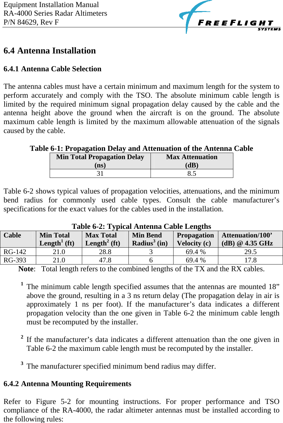 Equipment Installation Manual RA-4000 Series Radar Altimeters P/N 84629, Rev F      6.4 Antenna Installation  6.4.1 Antenna Cable Selection  The antenna cables must have a certain minimum and maximum length for the system to perform accurately and comply with the TSO. The absolute minimum cable length is limited by the required minimum signal propagation delay caused by the cable and the antenna height above the ground when the aircraft is on the ground. The absolute maximum cable length is limited by the maximum allowable attenuation of the signals caused by the cable.  Table 6-1: Propagation Delay and Attenuation of the Antenna Cable Min Total Propagation Delay (ns)  Max Attenuation (dB) 31 8.5  Table 6-2 shows typical values of propagation velocities, attenuations, and the minimum bend radius for commonly used cable types. Consult the cable manufacturer’s specifications for the exact values for the cables used in the installation.   Table 6-2: Typical Antenna Cable Lengths Cable  Min Total Length1 (ft)  Max Total Length2 (ft)  Min Bend Radius3 (in)  Propagation Velocity (c)  Attenuation/100’ (dB) @ 4.35 GHz RG-142 21.0  28.8  3  69.4 %  29.5 RG-393 21.0  47.8  6  69.4 %  17.8 Note:  Total length refers to the combined lengths of the TX and the RX cables.  1 The minimum cable length specified assumes that the antennas are mounted 18” above the ground, resulting in a 3 ns return delay (The propagation delay in air is approximately 1 ns per foot). If the manufacturer’s data indicates a different propagation velocity than the one given in Table 6-2 the minimum cable length must be recomputed by the installer.  2 If the manufacturer’s data indicates a different attenuation than the one given in Table 6-2 the maximum cable length must be recomputed by the installer.  3  The manufacturer specified minimum bend radius may differ.  6.4.2 Antenna Mounting Requirements  Refer to Figure 5-2 for mounting instructions. For proper performance and TSO compliance of the RA-4000, the radar altimeter antennas must be installed according to the following rules:  