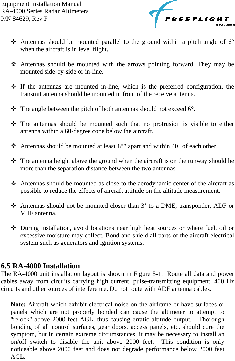 Equipment Installation Manual RA-4000 Series Radar Altimeters P/N 84629, Rev F       Antennas should be mounted parallel to the ground within a pitch angle of 6° when the aircraft is in level flight.   Antennas should be mounted with the arrows pointing forward. They may be mounted side-by-side or in-line.   If the antennas are mounted in-line, which is the preferred configuration, the transmit antenna should be mounted in front of the receive antenna.   The angle between the pitch of both antennas should not exceed 6°.   The antennas should be mounted such that no protrusion is visible to either antenna within a 60-degree cone below the aircraft.   Antennas should be mounted at least 18&quot; apart and within 40&quot; of each other.   The antenna height above the ground when the aircraft is on the runway should be more than the separation distance between the two antennas.   Antennas should be mounted as close to the aerodynamic center of the aircraft as possible to reduce the effects of aircraft attitude on the altitude measurement.   Antennas should not be mounted closer than 3’ to a DME, transponder, ADF or VHF antenna.   During installation, avoid locations near high heat sources or where fuel, oil or excessive moisture may collect. Bond and shield all parts of the aircraft electrical system such as generators and ignition systems.   6.5 RA-4000 Installation The RA-4000 unit installation layout is shown in Figure 5-1.  Route all data and power cables away from circuits carrying high current, pulse-transmitting equipment, 400 Hz circuits and other sources of interference. Do not route with ADF antenna cables.     Note: Aircraft which exhibit electrical noise on the airframe or have surfaces or panels which are not properly bonded can cause the altimeter to attempt to &quot;relock&quot; above 2000 feet AGL, thus causing erratic altitude output.   Thorough bonding of all control surfaces, gear doors, access panels, etc. should cure the symptom, but in certain extreme circumstances, it may be necessary to install an on/off switch to disable the unit above 2000 feet.  This condition is only noticeable above 2000 feet and does not degrade performance below 2000 feet AGL.  