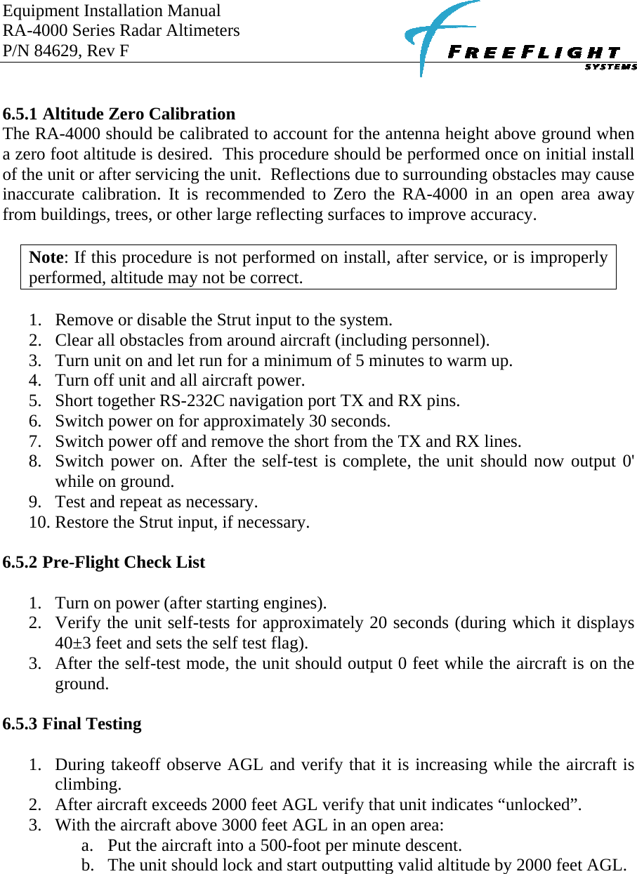 Equipment Installation Manual RA-4000 Series Radar Altimeters P/N 84629, Rev F      6.5.1 Altitude Zero Calibration The RA-4000 should be calibrated to account for the antenna height above ground when a zero foot altitude is desired.  This procedure should be performed once on initial install of the unit or after servicing the unit.  Reflections due to surrounding obstacles may cause inaccurate calibration. It is recommended to Zero the RA-4000 in an open area away from buildings, trees, or other large reflecting surfaces to improve accuracy.  Note: If this procedure is not performed on install, after service, or is improperly performed, altitude may not be correct.  1. Remove or disable the Strut input to the system. 2. Clear all obstacles from around aircraft (including personnel). 3. Turn unit on and let run for a minimum of 5 minutes to warm up. 4. Turn off unit and all aircraft power. 5. Short together RS-232C navigation port TX and RX pins. 6. Switch power on for approximately 30 seconds.  7. Switch power off and remove the short from the TX and RX lines. 8. Switch power on. After the self-test is complete, the unit should now output 0&apos; while on ground.  9. Test and repeat as necessary. 10. Restore the Strut input, if necessary.  6.5.2 Pre-Flight Check List  1. Turn on power (after starting engines). 2. Verify the unit self-tests for approximately 20 seconds (during which it displays 40±3 feet and sets the self test flag). 3. After the self-test mode, the unit should output 0 feet while the aircraft is on the ground.  6.5.3 Final Testing  1. During takeoff observe AGL and verify that it is increasing while the aircraft is climbing. 2. After aircraft exceeds 2000 feet AGL verify that unit indicates “unlocked”.  3. With the aircraft above 3000 feet AGL in an open area: a. Put the aircraft into a 500-foot per minute descent. b. The unit should lock and start outputting valid altitude by 2000 feet AGL.    