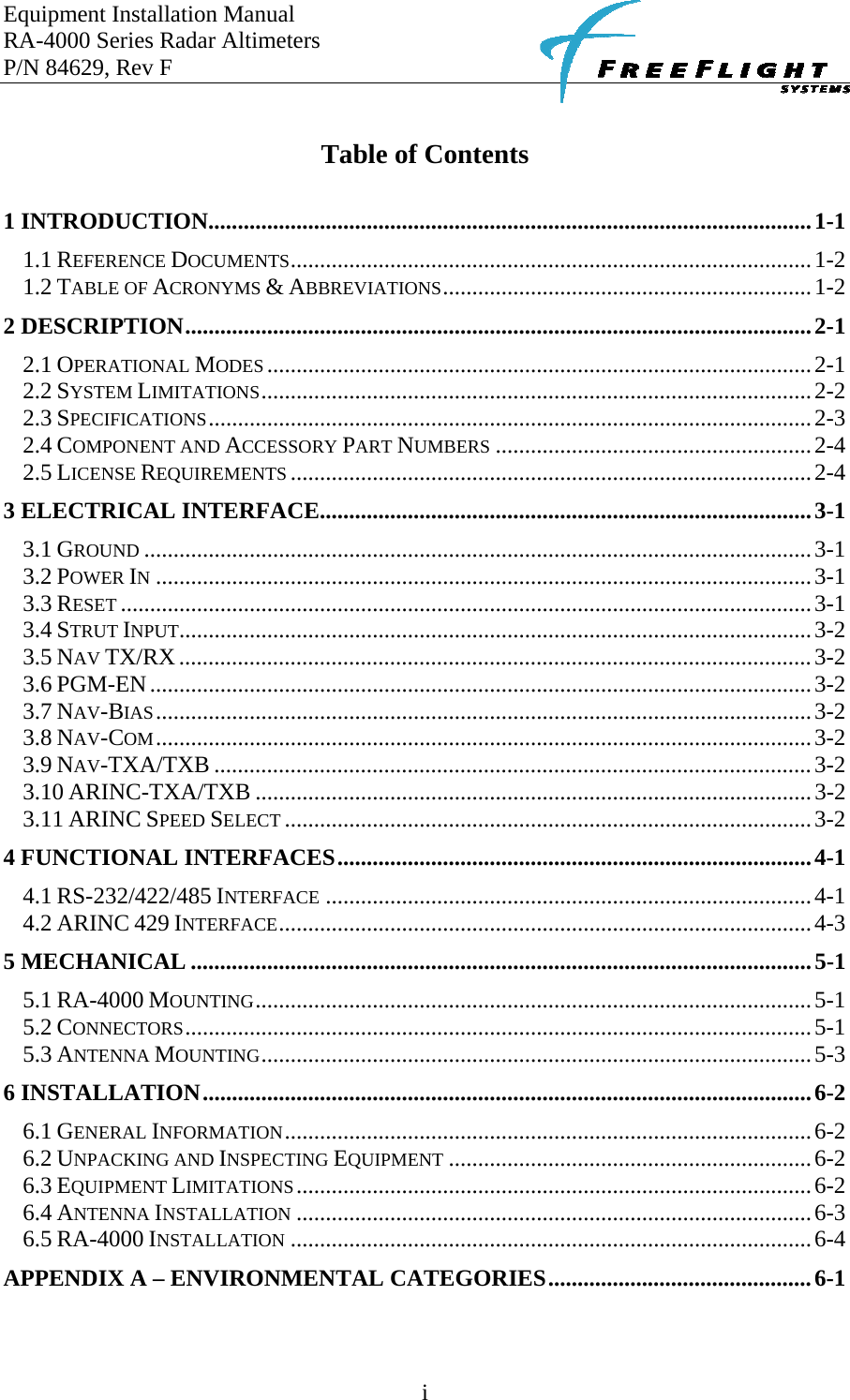 Equipment Installation Manual RA-4000 Series Radar Altimeters P/N 84629, Rev F    i  Table of Contents  1 INTRODUCTION.......................................................................................................1-1 1.1 REFERENCE DOCUMENTS.........................................................................................1-2 1.2 TABLE OF ACRONYMS &amp; ABBREVIATIONS...............................................................1-2 2 DESCRIPTION...........................................................................................................2-1 2.1 OPERATIONAL MODES.............................................................................................2-1 2.2 SYSTEM LIMITATIONS..............................................................................................2-2 2.3 SPECIFICATIONS.......................................................................................................2-3 2.4 COMPONENT AND ACCESSORY PART NUMBERS ......................................................2-4 2.5 LICENSE REQUIREMENTS .........................................................................................2-4 3 ELECTRICAL INTERFACE....................................................................................3-1 3.1 GROUND ..................................................................................................................3-1 3.2 POWER IN................................................................................................................3-1 3.3 RESET ......................................................................................................................3-1 3.4 STRUT INPUT............................................................................................................3-2 3.5 NAV TX/RX............................................................................................................3-2 3.6 PGM-EN.................................................................................................................3-2 3.7 NAV-BIAS................................................................................................................3-2 3.8 NAV-COM................................................................................................................3-2 3.9 NAV-TXA/TXB ......................................................................................................3-2 3.10 ARINC-TXA/TXB ...............................................................................................3-2 3.11 ARINC SPEED SELECT ..........................................................................................3-2 4 FUNCTIONAL INTERFACES.................................................................................4-1 4.1 RS-232/422/485 INTERFACE ...................................................................................4-1 4.2 ARINC 429 INTERFACE...........................................................................................4-3 5 MECHANICAL ..........................................................................................................5-1 5.1 RA-4000 MOUNTING...............................................................................................5-1 5.2 CONNECTORS...........................................................................................................5-1 5.3 ANTENNA MOUNTING..............................................................................................5-3 6 INSTALLATION........................................................................................................6-2 6.1 GENERAL INFORMATION..........................................................................................6-2 6.2 UNPACKING AND INSPECTING EQUIPMENT ..............................................................6-2 6.3 EQUIPMENT LIMITATIONS........................................................................................6-2 6.4 ANTENNA INSTALLATION ........................................................................................6-3 6.5 RA-4000 INSTALLATION .........................................................................................6-4 APPENDIX A – ENVIRONMENTAL CATEGORIES.............................................6-1  