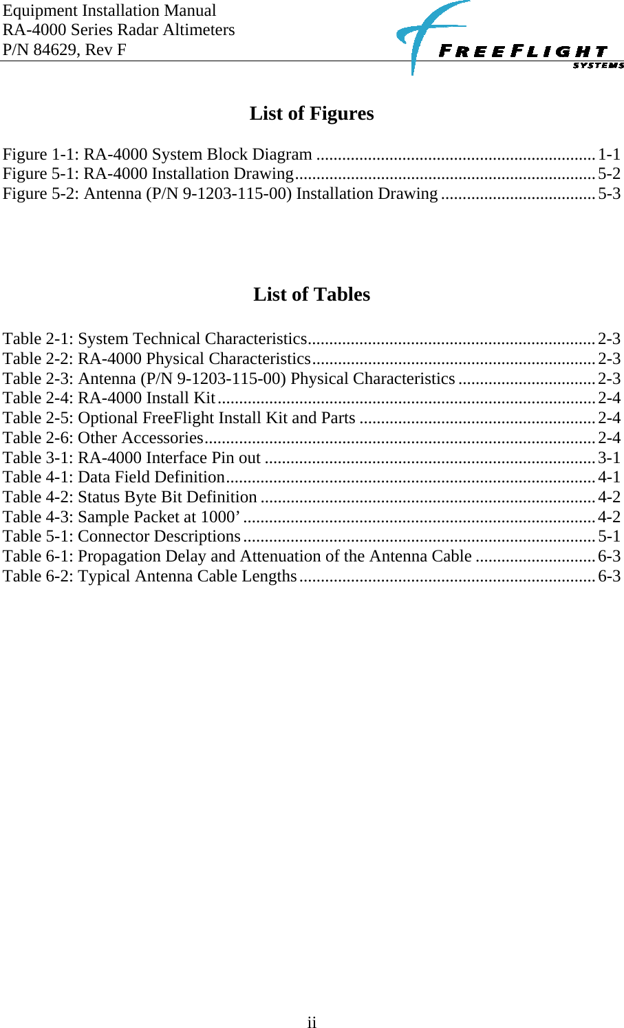 Equipment Installation Manual RA-4000 Series Radar Altimeters P/N 84629, Rev F    ii  List of Figures  Figure 1-1: RA-4000 System Block Diagram .................................................................1-1 Figure 5-1: RA-4000 Installation Drawing......................................................................5-2 Figure 5-2: Antenna (P/N 9-1203-115-00) Installation Drawing ....................................5-3     List of Tables  Table 2-1: System Technical Characteristics...................................................................2-3 Table 2-2: RA-4000 Physical Characteristics..................................................................2-3 Table 2-3: Antenna (P/N 9-1203-115-00) Physical Characteristics ................................2-3 Table 2-4: RA-4000 Install Kit........................................................................................2-4 Table 2-5: Optional FreeFlight Install Kit and Parts .......................................................2-4 Table 2-6: Other Accessories...........................................................................................2-4 Table 3-1: RA-4000 Interface Pin out .............................................................................3-1 Table 4-1: Data Field Definition......................................................................................4-1 Table 4-2: Status Byte Bit Definition ..............................................................................4-2 Table 4-3: Sample Packet at 1000’..................................................................................4-2 Table 5-1: Connector Descriptions..................................................................................5-1 Table 6-1: Propagation Delay and Attenuation of the Antenna Cable ............................6-3 Table 6-2: Typical Antenna Cable Lengths.....................................................................6-3   