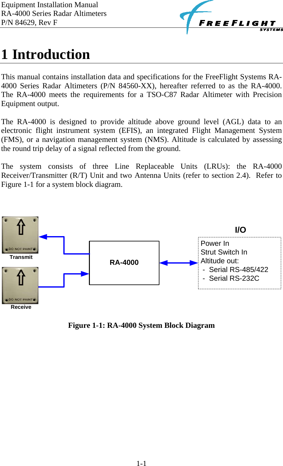 Equipment Installation Manual RA-4000 Series Radar Altimeters P/N 84629, Rev F    1-1  1 Introduction  This manual contains installation data and specifications for the FreeFlight Systems RA-4000 Series Radar Altimeters (P/N 84560-XX), hereafter referred to as the RA-4000.  The RA-4000 meets the requirements for a TSO-C87 Radar Altimeter with Precision Equipment output.  The RA-4000 is designed to provide altitude above ground level (AGL) data to an electronic flight instrument system (EFIS), an integrated Flight Management System (FMS), or a navigation management system (NMS). Altitude is calculated by assessing the round trip delay of a signal reflected from the ground.  The system consists of three Line Replaceable Units (LRUs): the RA-4000 Receiver/Transmitter (R/T) Unit and two Antenna Units (refer to section 2.4).  Refer to Figure 1-1 for a system block diagram.    Power InStrut Switch InAltitude out:- Serial RS-485/422- Serial RS-232CI/ORA-4000TransmitReceive   Figure 1-1: RA-4000 System Block Diagram  