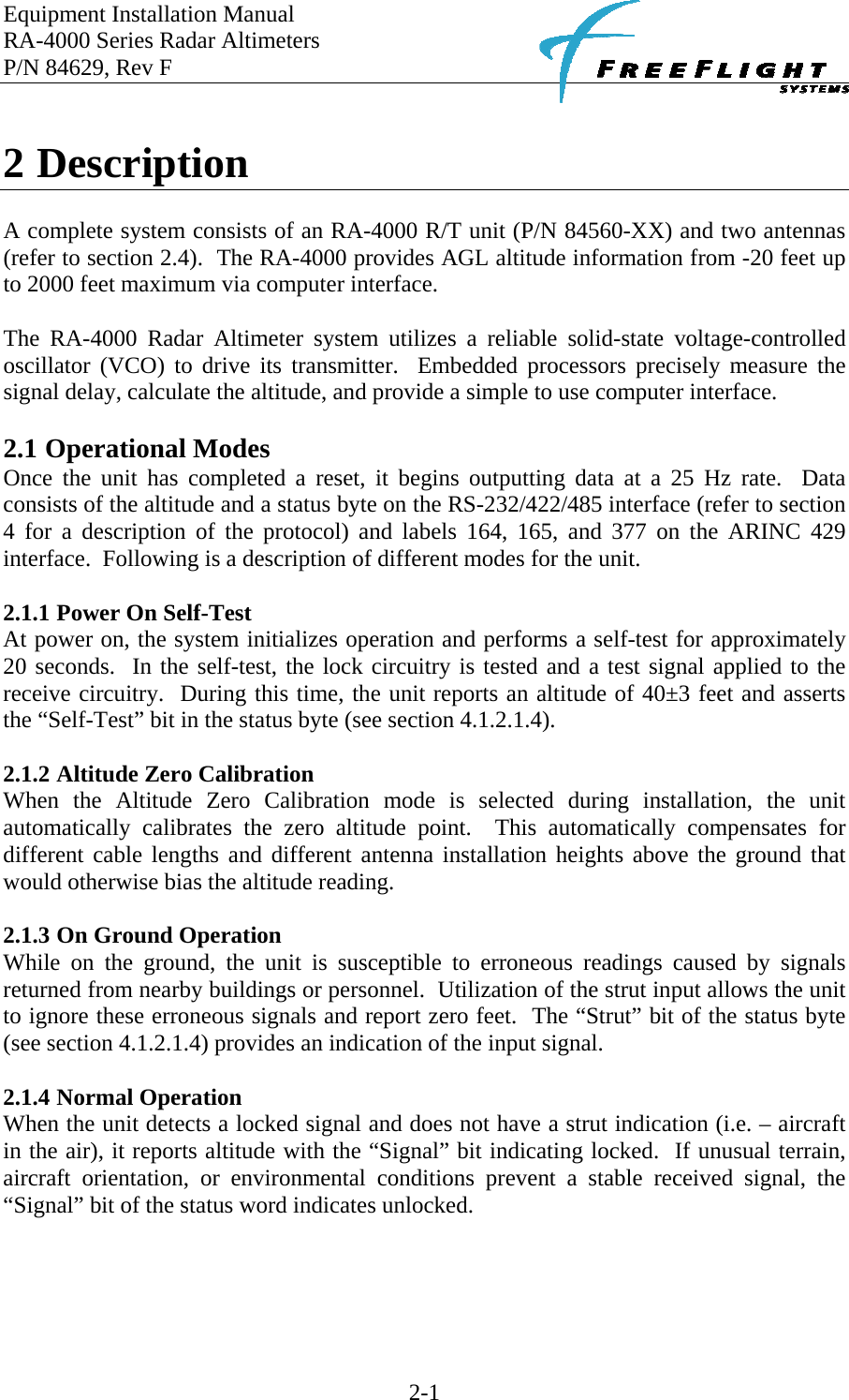 Equipment Installation Manual RA-4000 Series Radar Altimeters P/N 84629, Rev F    2-1  2 Description  A complete system consists of an RA-4000 R/T unit (P/N 84560-XX) and two antennas (refer to section 2.4).  The RA-4000 provides AGL altitude information from -20 feet up to 2000 feet maximum via computer interface.  The RA-4000 Radar Altimeter system utilizes a reliable solid-state voltage-controlled oscillator (VCO) to drive its transmitter.  Embedded processors precisely measure the signal delay, calculate the altitude, and provide a simple to use computer interface.  2.1 Operational Modes Once the unit has completed a reset, it begins outputting data at a 25 Hz rate.  Data consists of the altitude and a status byte on the RS-232/422/485 interface (refer to section 4 for a description of the protocol) and labels 164, 165, and 377 on the ARINC 429 interface.  Following is a description of different modes for the unit.  2.1.1 Power On Self-Test At power on, the system initializes operation and performs a self-test for approximately 20 seconds.  In the self-test, the lock circuitry is tested and a test signal applied to the receive circuitry.  During this time, the unit reports an altitude of 40±3 feet and asserts the “Self-Test” bit in the status byte (see section 4.1.2.1.4).  2.1.2 Altitude Zero Calibration When the Altitude Zero Calibration mode is selected during installation, the unit automatically calibrates the zero altitude point.  This automatically compensates for different cable lengths and different antenna installation heights above the ground that would otherwise bias the altitude reading.  2.1.3 On Ground Operation While on the ground, the unit is susceptible to erroneous readings caused by signals returned from nearby buildings or personnel.  Utilization of the strut input allows the unit to ignore these erroneous signals and report zero feet.  The “Strut” bit of the status byte (see section 4.1.2.1.4) provides an indication of the input signal.   2.1.4 Normal Operation When the unit detects a locked signal and does not have a strut indication (i.e. – aircraft in the air), it reports altitude with the “Signal” bit indicating locked.  If unusual terrain, aircraft orientation, or environmental conditions prevent a stable received signal, the “Signal” bit of the status word indicates unlocked.  