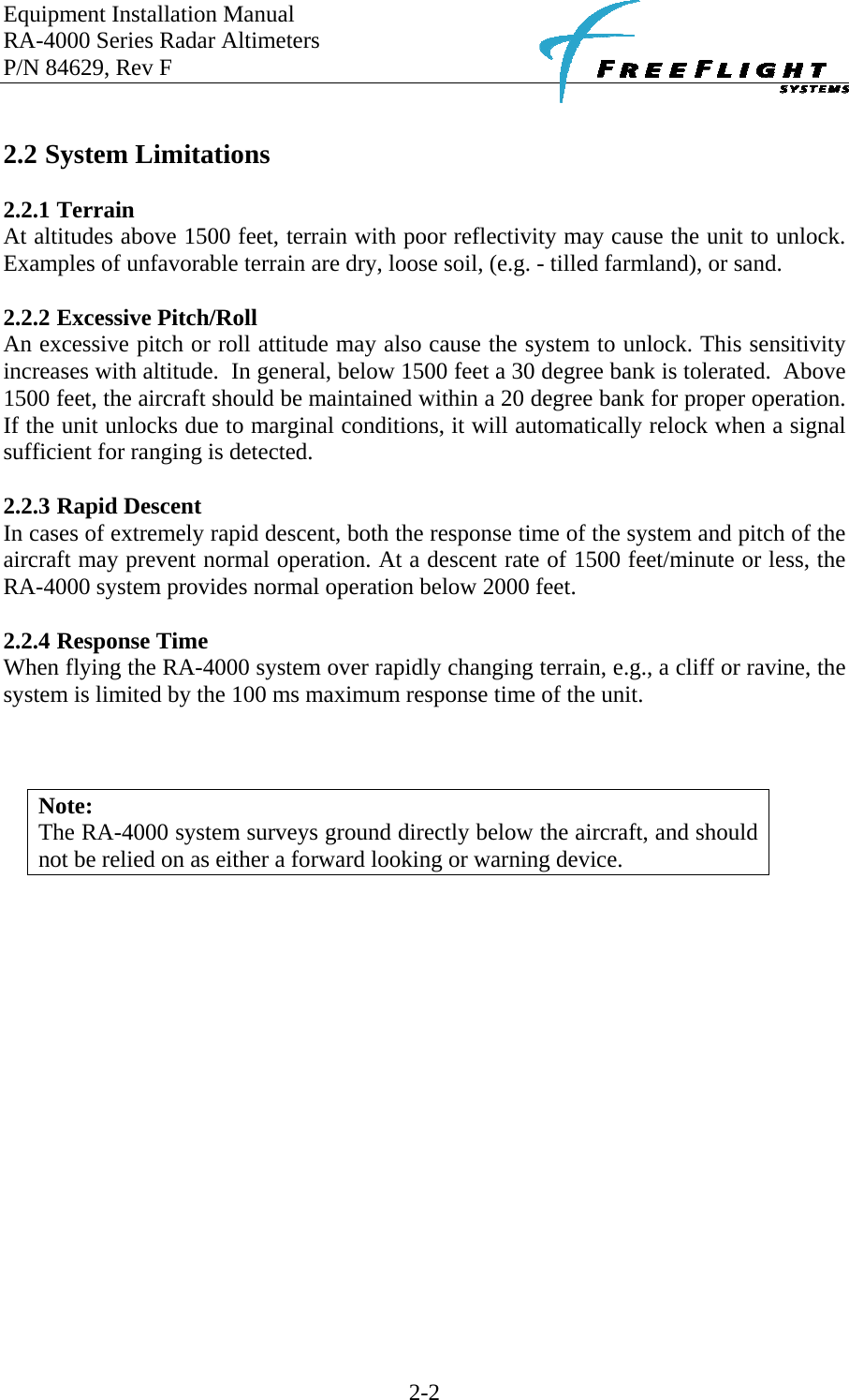 Equipment Installation Manual RA-4000 Series Radar Altimeters P/N 84629, Rev F    2-2  2.2 System Limitations  2.2.1 Terrain At altitudes above 1500 feet, terrain with poor reflectivity may cause the unit to unlock.  Examples of unfavorable terrain are dry, loose soil, (e.g. - tilled farmland), or sand.  2.2.2 Excessive Pitch/Roll An excessive pitch or roll attitude may also cause the system to unlock. This sensitivity increases with altitude.  In general, below 1500 feet a 30 degree bank is tolerated.  Above 1500 feet, the aircraft should be maintained within a 20 degree bank for proper operation.  If the unit unlocks due to marginal conditions, it will automatically relock when a signal sufficient for ranging is detected.  2.2.3 Rapid Descent In cases of extremely rapid descent, both the response time of the system and pitch of the aircraft may prevent normal operation. At a descent rate of 1500 feet/minute or less, the RA-4000 system provides normal operation below 2000 feet.  2.2.4 Response Time When flying the RA-4000 system over rapidly changing terrain, e.g., a cliff or ravine, the system is limited by the 100 ms maximum response time of the unit.     Note: The RA-4000 system surveys ground directly below the aircraft, and should not be relied on as either a forward looking or warning device. 