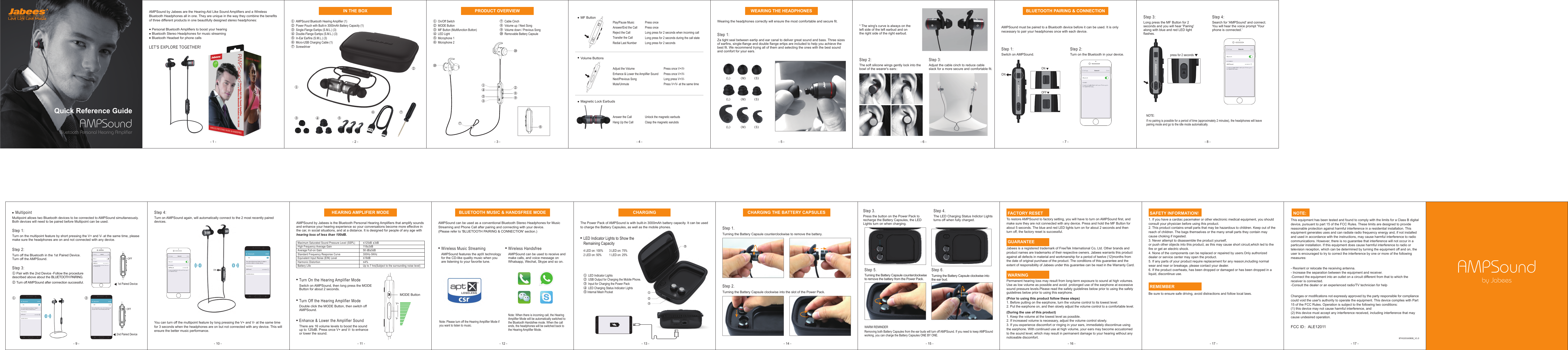 ONONOFF② ①③ ⑤ ④ AMPSoundBluetooth Personal Hearing AmplifierQuick Reference GuideAMPSound by Jabees are the Hearing-Aid Like Sound Amplifiers and a Wireless Bluetooth Headphones all in one. They are unique in the way they combine the benefits of three different products in one beautifully designed stereo headphones:    Personal Bluetooth Amplifiers to boost your hearing   Bluetooth Stereo Headphones for music streaming   Bluetooth Headset for phone callsLET'S EXPLORE TOGETHER!①  AMPSound Bluetooth Hearing Amplifier (1)②  Power Pouch with Built-in 3000mAh Battery Capacity (1)③  Single-Flange Eartips (S.M.L.) (3)④  Double-Flange Eartips (S.M.L.) (3)⑤  In-Ear Earfins (S.M.L.) (3)⑥  Micro-USB Charging Cable (1)⑦  ScrewdriverPlay/Pause MusicAnswer/End the CallReject the Call Transfer the Call Redial Last NumberPress oncePress onceLong press for 2 seconds when incoming callLong press for 2 seconds during the call stateLong press for 2 secondsAdjust the VolumeEnhance &amp; Lower the Amplifier Sound Next/Previous SongMute/UnmutePress once V+/V-Press once V+/V-Long press V+/V-Press V+/V- at the same timeUnlock the magnetic earbudsClasp the magnetic earubdsAnswer the CallHang Up the CallWearing the headphones correctly will ensure the most comfortable and secure fit.Step 1: Za tight seal between eartip and ear canal to deliver great sound and bass. Three sizes of earfins, single-flange and double flange ertips are included to help you achieve the best fit. We recommend trying all of them and selecting the ones with the best sound and comfort for your ears.Step 2: The soft silicone wings gently lock into the bowl of the wearer's ears：* The wing's curve is always on the left side of the left earbud and on the right side of the right earbud.Step 3: Adjust the cable cinch to reduce cable slack for a more secure and comfortable fit.AMPSound must be paired to a Bluetooth device before it can be used. It is only necessary to pair your headphones once with each device.Step 1: Switch on AMPSound. Step 2: Turn on the Bluetooth in your device. Step 3: Long press the MF Button for 2 seconds and you will hear 'Pairing' along with blue and red LED light flashes.NOTE:If no pairing is possible for a period of time (approximately 2 minutes), the headphones will leave pairing mode and go to the idle mode automatically. Step 4: Search for 'AMPSound' and connect.You will hear the voice prompt 'Your phone is connected.' FACTORY RESETTo restore AMPSound to factory setting, you will have to turn on AMPSound first, and make sure they are not connected with any device. Press and hold the MF Button for about 5 seconds. The blue and red LED lights turn on for about 2 seconds and then turn off, the factory reset is successful. GUARANTEEJabees is a registered trademark of FreeTek International Co, Ltd. Other brands and product names are trademarks of their respective owners. Jabees warrants this product against all defects in material and workmanship for a period of twelve (12)months from the date of original purchase of the product. The conditions of this guarantee and the extent of responsibility of Jabees under this guarantee can be read in the Warranty Card. WARNINGPermanent hearing loss may result from long-term exposure to sound at high volumes. Use as low volume as possible and avoid  prolonged use of the earphone at excessive sound pressure levels.Please read the safety guidelines below prior to using the safety guidelines below prior to using this earphone.(Prior to using this product follow these steps)1. Before putting on the earphone, turn the volume control to its lowest level.2. Put the earphone on, and then slowly adjust the volume control to a comfortable level.(During the use of this product) 1. Keep the volume at the lowest level as possible.2. If increased volume is necessary, adjust the volume control slowly.3. If you experience discomfort or ringing in your ears, immediately discontinue using the earphone. With continued use at high volume, your ears may become accustomed to the sound level, which may result in permanent damage to your hearing without any noticeable discomfort.Step 2. Turning the Battery Capsule clockwise into the slot of the Power Pack. Step 1. Turning the Battery Capsule counterclockwise to remove the battery.Step 5. Turning the Battery Capsule counterclockwise to remove the battery from the Power Pack. Step 6. Turning the Battery Capsule clockwise into the ear bud.Step 3. Press the button on the Power Pack to recharge the Battery Capsules, the LED Lights turn on when charging. Step 4. The LED Charging Status Indictor Lights turns off when fully charged. WARM REMINDERRemoving both Battery Capsules from the ear buds will turn off AMPSound. If you need to keep AMPSound working, you can charge the Battery Capsules ONE BY ONE. SAFETY INFORMATION!1. If you have a cardiac pacemaker or other electronic medical equipment, you should consult your physician before using this product. 2. This product contains small parts that may be hazardous to children. Keep out of the reach of children. The bags themselves or the many small parts they contain may cause choking if ingested.3. Never attempt to disassemble the product yourself, or push other objects into this product, as this may cause short circuit,which led to the fire or get an electric shock.4. None of the components can be replaced or repaired by users.Only authorized dealer or service center may open the product.5. If any parts of your product require replacement for any reason,including normal wear and rear or breakage, please contact your dealer.6. If the product overheats, has been dropped or damaged or has been dropped in a liquid, discontinue use. REMEMBERBe sure to ensure safe driving, avoid distractions and follow local laws.     NOTE: This equipment has been tested and found to comply with the limits for a Class B digital device, pursuant to part 15 of the FCC Rules. These limits are designed to provide reasonable protection against harmful interference in a residential installation. This equipment generates uses and can radiate radio frequency energy and, if not installed and used in accordance with the instructions, may cause harmful interference to radio communications. However, there is no guarantee that interference will not occur in a particular installation. If this equipment does cause harmful interference to radio or television reception, which can be determined by turning the equipment off and on, the user is encouraged to try to correct the interference by one or more of the following measures:- Reorient or relocate the receiving antenna.- Increase the separation between the equipment and receiver.-Connect the equipment into an outlet on a circuit different from that to which the receiver is connected.-Consult the dealer or an experienced radio/TV technician for helpChanges or modifications not expressly approved by the party responsible for compliancecould void the user's authority to operate the equipment. This device complies with Part15 of the FCC Rules. Operation is subject to the following two conditions:(1) this device may not cause harmful interference, and(2) this device must accept any interference received, including interference that maycause undesired operation.The Power Pack of AMPSound is with built-in 3000mAh battery capacity. It can be used to charge the Battery Capsules, as well as the mobile phones.①  LED Indicator Lights②  USB Output for Charging the Mobile Phone.③  Input for Charging the Power Pack④  LED Charging Status Indicator Lights⑤ Internal Mesh PocketWireless Music StreamingAMPSound features the aptX technology for the CD-like quality music when you are listening to your favorite tune. Note: Please turn off the Hearing Amplifier Mode if you want to listen to music.Note: When there is incoming call, the Hearing Amplifier Mode will be automatically switched to the Bluetooth Handsfree mode. When the call ends, the headphones will be switched back to the Hearing Amplifier Mode. AMPSound can be used as a conventional Bluetooth Stereo Headphones for Music Streaming and Phone Call after pairing and connecting with your device.(Please refer to 'BLUETOOTH PAIRING &amp; CONNECTION' section.)Wireless HandsfreeAMPSound can be used to receive and make calls, and voice message on Whatsapp, Wechat, Skype and so on. Turn On the Hearing Amplifier ModeSwitch on AMPSound, then long press the MODE Button for about 2 seconds.Turn Off the Hearing Amplifier ModeDouble click the MODE Button, then switch off AMPSound.Enhance &amp; Lower the Amplifier SoundThere are 16 volume levels to boost the sound up to 125dB. Press once V+ and V- to enhance or lower the sound. AMPSound by Jabees is the Bluetooth Personal Hearing Amplifiers that amplify sounds and enhance your hearing experience so your conversations become more effective in the car, in social situations, and at a distance. It is designed for people of any age with hearing loss of less than 100dB. Step 2: Turn off the Bluetooth in the 1st Paired Device. Turn off the AMPSound.Step 1: Turn on the multipoint feature by short pressing the V+ and V- at the same time, please make sure the headphones are on and not connected with any device.Step 3: ① Pair with the 2nd Device -Follow the procedure described above about the BLUETOOTH PAIRING.② Turn off AMPSound after connection successful. Multipoint allows two Bluetooth devices to be connected to AMPSound simultaneously. Both devices will need to be paired before Multipoint can be used. MultipointMF ButtonVolume ButtonsMagnetic Lock Earbuds （L） （M） （S）（L） （M） （S）（L） （M） （S）BLUETOOTH PAIRING &amp; CONNECTIONpress for 2 secondsStep 4: Turn on AMPSound again, will automatically connect to the 2 most recently paired devices.You can turn off the multipoint feature by long pressing the V+ and V- at the same time for 3 seconds when the headphones are on but not connected with any device. This will ensure the better music performance.1st Paired DeviceOFF① 2nd Paired DeviceOFF②ONMaximum Saturated Sound Pressure Level (SSPL)High Frequency Average GainAverage Full-on GainStandard Frequency Response CurveEquivalent Input Noise (EIN) LevelHarmonic DistortionBattery Life&le;125dB &plusmn;3dB118&plusmn;3dB58 dB&plusmn;5dB300Hz-5KHz&le;18dB&le;4%Up to 7 hrs(Subject to the surrounding noise level)BLUETOOTH MUSIC &amp; HANDSFREE MODEHEARING AMPLIFIER MODEV+V-MODE ButtonCHARGINGLED Indicator Lights to Show the Remaining Capacity4 LED on: 100%        3 LED on: 75%2 LED on: 50%          1 LED on: 25%CHARGING THE BATTERY CAPSULESAMPSoundby JabeesBTHS20160808_V1.0IN THE BOXWEARING THE HEADPHONES①  On/Off Switch ②  MODE Button ③  MF Button (Multifunction Button) ④  LED Light⑤  Microphone 1 ⑥  Microphone 2 ⑦  Cable Cinch ⑧  Volume up / Next Song ⑨  Volume down / Previous Song⑩  Removable Battery CapsulePRODUCT OVERVIEWFCC ID：ALE12011Bluetooth STOPYour device(Samsung Galaxy S7 edge) iscurrently visible to nearby devices. OnPaired devicesAMPSoundAvailable devicesM+STOPBluetooth STOPYour device(Samsung Galaxy S7 edge) iscurrently visible to nearby devices. OnPaired devicesAMPSoundAvailable devicesBluetooth SCANTurn on Bluetooth to see a list of devices you can pair with or have already paired with.OffM+① ③ ④ ⑤ ⑧ ⑨ ⑩ ⑩ ② ⑥ ⑦ ② ① ③ ④ ⑤⑥ ⑦- 4 - - 5 - - 6 - - 7 - - 8 -- 13 - - 14 - - 15 - - 16 - - 17 -- 12 -- 11 -- 10 -- 9 - - 17 -- 1 - - 2 - - 3 -